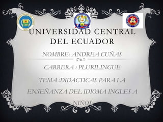 UNIVERSIDAD CENTRAL
    DEL ECUADOR
    NOMBRE: ANDREA CUÑAS

    CARRERA : PLURILINGUE

   TEMA :DIDACTICAS PARA LA
ENSEÑANZA DEL IDIOMA INGLES A
            NIÑOS
 