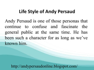 http://andypersaudonline.blogspot.com/
Life Style of Andy Persaud
Andy Persaud is one of those personas that
continue to confuse and fascinate the
general public at the same time. He has
been such a character for as long as we’ve
known him.
 