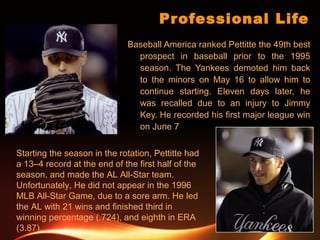 Professional Life
Baseball America ranked Pettitte the 49th best
prospect in baseball prior to the 1995
season. The Yankees demoted him back
to the minors on May 16 to allow him to
continue starting. Eleven days later, he
was recalled due to an injury to Jimmy
Key. He recorded his first major league win
on June 7
Starting the season in the rotation, Pettitte had
a 13–4 record at the end of the first half of the
season, and made the AL All-Star team.
Unfortunately, He did not appear in the 1996
MLB All-Star Game, due to a sore arm. He led
the AL with 21 wins and finished third in
winning percentage (.724), and eighth in ERA
(3.87).
 