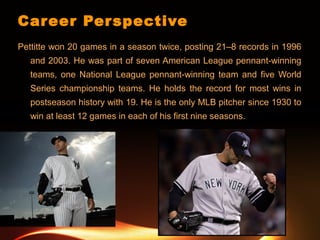 Career Perspective
Pettitte won 20 games in a season twice, posting 21–8 records in 1996
and 2003. He was part of seven American League pennant-winning
teams, one National League pennant-winning team and five World
Series championship teams. He holds the record for most wins in
postseason history with 19. He is the only MLB pitcher since 1930 to
win at least 12 games in each of his first nine seasons.
 