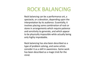 ROCK BALANCING
Rock balancing can be a performance art, a
spectacle, or a devotion, depending upon the
interpretation by its audience. Essentially, it
involves placing some combination of rock or
stone in arrangements which require patience
and sensitivity to generate, and which appear
to be physically impossible while actually being
only highly improbable.
Rock balancing has also been described as a
type of problem solving, and some artists
consider it as a skill in awareness. Some work
has been described as a magic trick for the
mind.
 