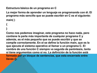 Estructura básica de un programa en C
La mejor forma de aprender un lenguaje es programando con él. El
programa más sencillo que se puede escribir en C es el siguiente:
main( )
{
}
Como nos podemos imaginar, este programa no hace nada, pero
contiene la parte más importante de cualquier programa C y
además, es el más pequeño que se puede escribir y que se
compile correctamente. En el se define la función main, que es la
que ejecuta el sistema operativo al llamar a un programa C. El
nombre de una función C siempre va seguida de paréntesis, tanto
si tiene argumentos como si no. La definición de la función está
formada por un bloque de sentencias, que esta encerrado entre
llaves {}.
 