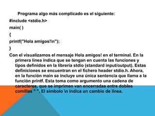 Un Programa algo más complicado es el siguiente:
#include <stdio.h>
main( )
{
printf("Hola amigos!n");
}
Con el visualizamos el mensaje Hola amigos! en el terminal. En la
primera línea indica que se tengan en cuenta las funciones y
tipos definidos en la librería stdio (standard input/output). Estas
definiciones se encuentran en el fichero header stdio.h. Ahora,
en la función main se incluye una única sentencia que llama a la
función printf. Esta toma como argumento una cadena de
caracteres, que se imprimen van encerradas entre dobles
comillas " ". El símbolo n indica un cambio de línea.
 