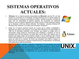 SISTEMAS OPERATIVOS
ACTUALES:
 Windows: Es un sistema operativo desarrollado por Microsoft, para los PC y el más
popular en el mercado en la actualidad. Se llama Windows por su interfaz gráfica de
usuario basada en ventanas, que podemos modificar, cambiar de tamaño, moverlas de
lugar. Una vez desarrollado el sistema operativo, las compañias van realizando
versiones, que son mejoras realizadas que corrigen errores o hacen solamente mejoras
de su antecesor. Entre las ultimas versiones de Windows , tenemos Windows XP,
Windows Vista, Windows 7 y la ultima que ha lanzado Windows 8.
 Linux: Es el sistema operativo favorito de muchos por la solidez, confiabilidad y
seguridad que ofrece a los usuarios. Linux,mejor dicho GNU/Linux, fue desarrollado en
1990 por el informático finlandés Linus Torvalds, que publicó su código como un
denominado código abierto,sin restricciones para modificarlo y ampliarlo, el cual es
accesible para toda las personas, se puede decir que es libre, esto significa que no
tenemos que pagar ningún tipo de licencia, debido a que se distribuye bajo Licencia
Pública General (GNU). En la actualidad este sistema operativo ha obtenido un cierto
apoyo por parte de la industria, de forma que empresas como IBM lo integran en
algunos de sus ordenadores y prestan el soporte técnico correspondiente, normalmente
como parte de los sistemas servidores.
 Unix: Es un sistema operativo multitarea y multiusuario, lo cual significa que puede
ejecutar varios programas simultáneamente, y que puede gestionar a varios usuarios
simultáneamente. Se desarrolló en los laboratorios Bell (por Kernighan & Thompson) en
1969, y aunque al principio se diseñó para el PDP-11, una máquina de Digital, ahora se
ejecuta en gran cantidad de plataformas con muchos tipos de microprocesadores
diferentes.
 