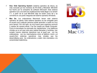  Dos: Disk Operating System (sistema operativo de disco), es
más conocido por los nombres de PC-DOS y MS-DOS. MS-DOS
fue hecho por la compañía de software Microsoft. Este sistema
operativo tuvo una serie de modificaciones hasta llegar a la versión
7.1, a partir de la cual MS-DOS deja de existir como tal y se
convierte en una parte integrada del sistema operativo Windows.
 Mac Os: Los ordenadores Macintosh tienen este sistema
operativo de planta. Este sistema operativo es tan amigable para
el usuario que cualquier persona puede aprender a usarlo en muy
poco tiempo. Por otro lado, es muy bueno para organizar archivos
y usarlos de manera eficaz. Fue fue creado por Apple Computer.
Como la tecnología ha avanzado tan rápidamente, y los teléfonos
móviles ya no se usan solo para realizar llamadas y recibirlas, han
surgido nuevos sistemas operativos que al igual que con los
ordenadores, son los intermediarios entre el teléfono móvil y el
usuario.Son sistemas operativos mas simples que los
desarrollados para los ordenadores y están más orientados a la
conectividad inalámbrica.
 
