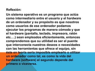 Reflexión:
Un sistema operativo es un programa que actúa
como intermediario entre el usuario y el hardware
de un ordenador y su propósito es que nosotros
como usuarios de ese ordenador podamos
ejecutar los programas de manera cómoda y que
el hardware (pantalla, teclado, impresora, ratón
etc.…) sean empleados eficientemente, entonces
comprendemos que su utilidad es ser el puente
que interconecta nuestros deseos o necesidades
con las herramientas que ofrece el equipo, sin
éste en teoría seria imposible emplearlo o utilizar
un ordenador como tal, es como la vida del
hardware (software) el segundo depende del
primero o viceversa.
 