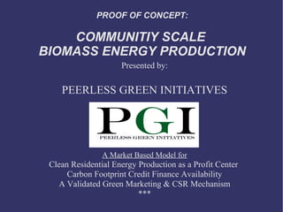 PROOF OF CONCEPT:

    COMMUNITIY SCALE
BIOMASS ENERGY PRODUCTION
                     Presented by:

    PEERLESS GREEN INITIATIVES




                A Market Based Model for
 Clean Residential Energy Production as a Profit Center
      Carbon Footprint Credit Finance Availability
   A Validated Green Marketing & CSR Mechanism
                          ***
 