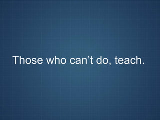 Those who can’t do, teach.
 