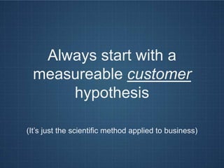 Always start with a
  measureable customer
      hypothesis

(It’s just the scientific method applied to business)
 