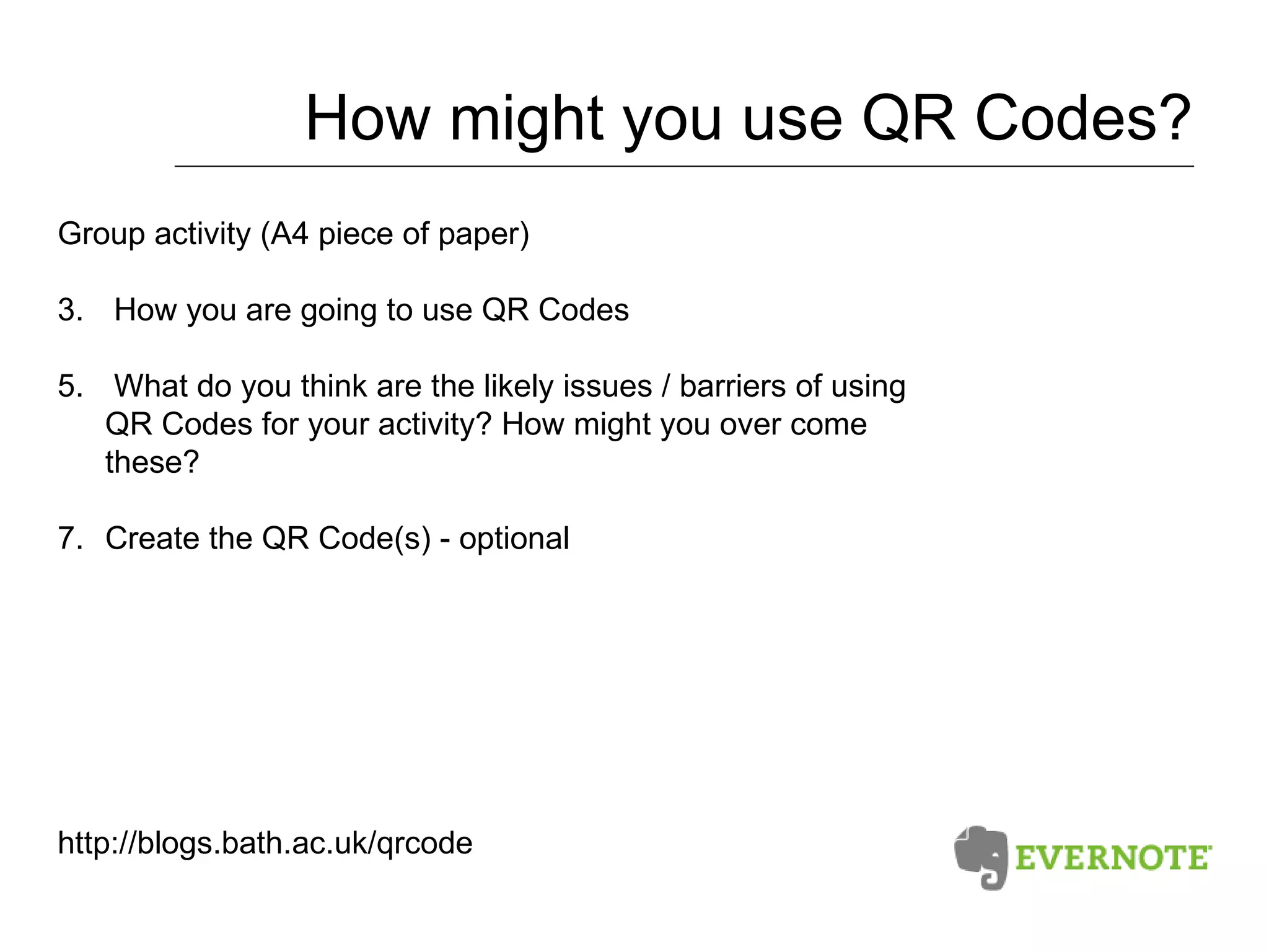 How might you use QR Codes? Group activity (A4 piece of paper) How you are going to use QR Codes What do you think are the likely issues / barriers of using QR Codes for your activity? How might you over come these? Create the QR Code(s) - optional http://blogs.bath.ac.uk/qrcode 