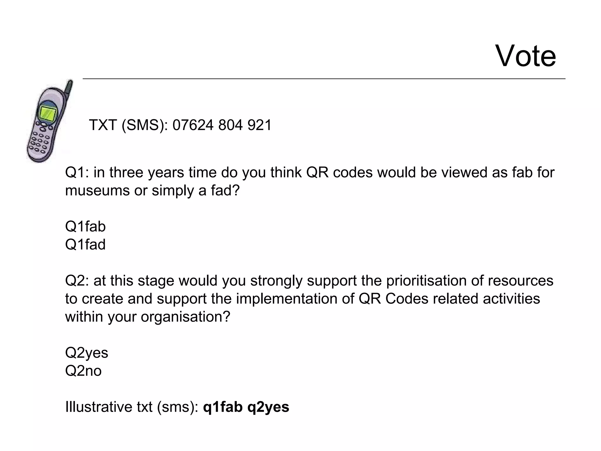 Vote  TXT (SMS): 07624 804 921 Q1: in three years time do you think QR codes would be viewed as fab for museums or simply a fad? Q1fab Q1fad Q2: at this stage would you strongly support the prioritisation of resources to create and support the implementation of QR Codes related activities within your organisation? Q2yes Q2no Illustrative txt (sms):  q1fab q2yes 