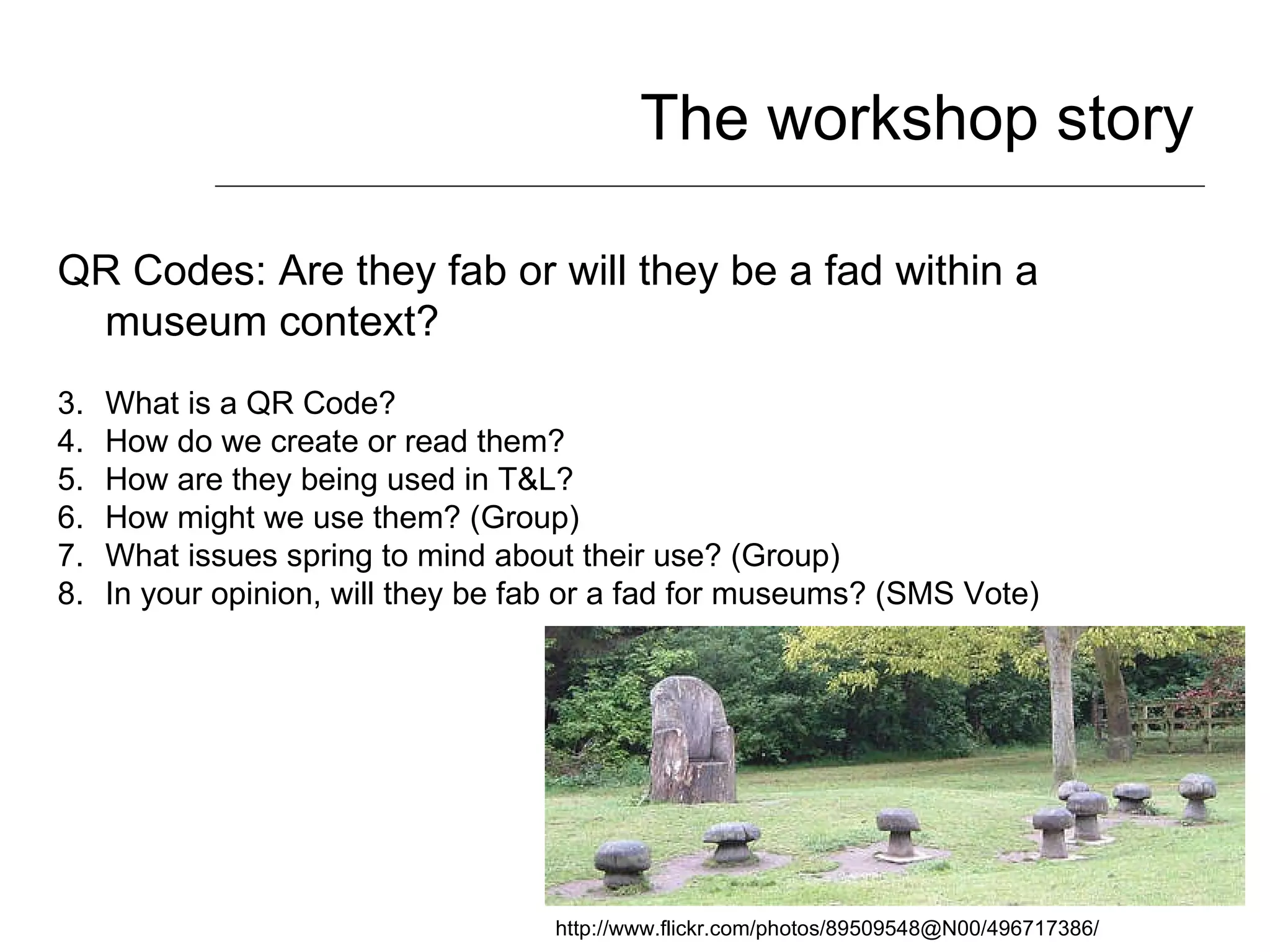 The workshop story QR Codes: Are they fab or will they be a fad within a museum context? What is a QR Code? How do we create or read them? How are they being used in T&L? How might we use them? (Group) What issues spring to mind about their use? (Group) In your opinion, will they be fab or a fad for museums? (SMS Vote) http://www.flickr.com/photos/89509548@N00/496717386/ 