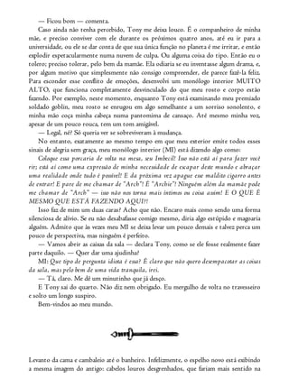 — Ficou bom — comenta.
Caso ainda não tenha percebido, Tony me deixa louco. É o companheiro de minha
mãe, e preciso conviver com ele durante os próximos quatro anos, até eu ir para a
universidade, ou ele se dar conta de que sua única função no planeta é me irritar, e então
explodir espetacularmente numa nuvem de culpa. Ou alguma coisa do tipo. Então eu o
tolero; preciso tolerar, pelo bem da mamãe. Ela odiaria se eu inventasse algum drama, e,
por algum motivo que simplesmente não consigo compreender, ele parece fazê-la feliz.
Para esconder esse conflito de emoções, desenvolvi um monólogo interior MUITO
ALTO, que funciona completamente desvinculado do que meu rosto e corpo estão
fazendo. Por exemplo, neste momento, enquanto Tony está examinando meu premiado
soldado goblin, meu rosto se enrugou em algo semelhante a um sorriso sonolento, e
minha mão coça minha cabeça numa pantomima de cansaço. Até mesmo minha voz,
apesar de um pouco rouca, tem um tom amigável.
— Legal, né? Só queria ver se sobreviveram à mudança.
No entanto, exatamente ao mesmo tempo em que meu exterior emite todos esses
sinais de alegria sem graça, meu monólogo interior (MI) está dizendo algo como:
Coloque essa porcaria de volta na mesa, seu Imbecil! Isso não está aí para fazer você
rir; está aí como uma expressão de minha necessidade de escapar deste mundo e abraçar
uma realidade onde tudo é possível! E da próxima vez apague esse maldito cigarro antes
de entrar! E pare de me chamar de “Arch”! É “Archie”! Ninguém além da mamãe pode
me chamar de “Arch” — isso não nos torna mais íntimos ou coisa assim! E O QUE É
MESMO QUE ESTÁ FAZENDO AQUI?!
Isso faz de mim um duas caras? Acho que não. Encaro mais como sendo uma forma
silenciosa de alívio. Se eu não desabafasse comigo mesmo, diria algo estúpido e magoaria
alguém. Admito que às vezes meu MI se deixa levar um pouco demais e talvez perca um
pouco de perspectiva, mas ninguém é perfeito.
— Vamos abrir as caixas da sala — declara Tony, como se ele fosse realmente fazer
parte daquilo. — Quer dar uma ajudinha?
MI: Que tipo de pergunta idiota é essa? É claro que não quero desempacotar as coisas
da sala, mas pelo bem de uma vida tranquila, irei.
— Tá, claro. Me dê um minutinho que já desço.
E Tony sai do quarto. Não diz nem obrigado. Eu mergulho de volta no travesseiro
e solto um longo suspiro.
Bem-vindos ao meu mundo.
Levanto da cama e cambaleio até o banheiro. Infelizmente, o espelho novo está exibindo
a mesma imagem do antigo: cabelos louros desgrenhados, que fariam mais sentido na
 
