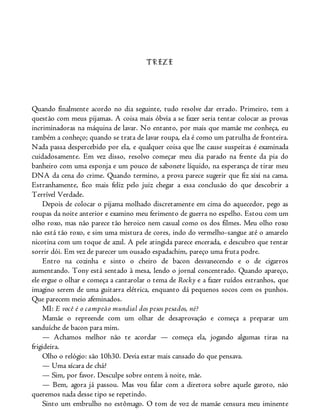 TREZE
Quando finalmente acordo no dia seguinte, tudo resolve dar errado. Primeiro, tem a
questão com meus pijamas. A coisa mais óbvia a se fazer seria tentar colocar as provas
incriminadoras na máquina de lavar. No entanto, por mais que mamãe me conheça, eu
também a conheço; quando se trata de lavar roupa, ela é como um patrulha de fronteira.
Nada passa despercebido por ela, e qualquer coisa que lhe cause suspeitas é examinada
cuidadosamente. Em vez disso, resolvo começar meu dia parado na frente da pia do
banheiro com uma esponja e um pouco de sabonete líquido, na esperança de tirar meu
DNA da cena do crime. Quando termino, a prova parece sugerir que fiz xixi na cama.
Estranhamente, fico mais feliz pelo juiz chegar a essa conclusão do que descobrir a
Terrível Verdade.
Depois de colocar o pijama molhado discretamente em cima do aquecedor, pego as
roupas da noite anterior e examino meu ferimento de guerra no espelho. Estou com um
olho roxo, mas não parece tão heroico nem casual como os dos filmes. Meu olho roxo
não está tão roxo, e sim uma mistura de cores, indo do vermelho-sangue até o amarelo
nicotina com um toque de azul. A pele atingida parece encerada, e descubro que tentar
sorrir dói. Em vez de parecer um ousado espadachim, pareço uma fruta podre.
Entro na cozinha e sinto o cheiro de bacon desvanecendo e o de cigarros
aumentando. Tony está sentado à mesa, lendo o jornal concentrado. Quando apareço,
ele ergue o olhar e começa a cantarolar o tema de Rocky e a fazer ruídos estranhos, que
imagino serem de uma guitarra elétrica, enquanto dá pequenos socos com os punhos.
Que parecem meio afeminados.
MI: E você é o campeão mundial dos pesos pesados, né?
Mamãe o repreende com um olhar de desaprovação e começa a preparar um
sanduíche de bacon para mim.
— Achamos melhor não te acordar — começa ela, jogando algumas tiras na
frigideira.
Olho o relógio: são 10h30. Devia estar mais cansado do que pensava.
— Uma xícara de chá?
— Sim, por favor. Desculpe sobre ontem à noite, mãe.
— Bem, agora já passou. Mas vou falar com a diretora sobre aquele garoto, não
queremos nada desse tipo se repetindo.
Sinto um embrulho no estômago. O tom de voz de mamãe censura meu iminente
 