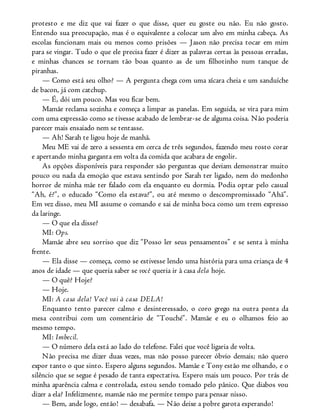 protesto e me diz que vai fazer o que disse, quer eu goste ou não. Eu não gosto.
Entendo sua preocupação, mas é o equivalente a colocar um alvo em minha cabeça. As
escolas funcionam mais ou menos como prisões — Jason não precisa tocar em mim
para se vingar. Tudo o que ele precisa fazer é dizer as palavras certas às pessoas erradas,
e minhas chances se tornam tão boas quanto as de um filhotinho num tanque de
piranhas.
— Como está seu olho? — A pergunta chega com uma xícara cheia e um sanduíche
de bacon, já com catchup.
— É, dói um pouco. Mas vou ficar bem.
Mamãe reclama sozinha e começa a limpar as panelas. Em seguida, se vira para mim
com uma expressão como se tivesse acabado de lembrar-se de alguma coisa. Não poderia
parecer mais ensaiado nem se tentasse.
— Ah! Sarah te ligou hoje de manhã.
Meu ME vai de zero a sessenta em cerca de três segundos, fazendo meu rosto corar
e apertando minha garganta em volta da comida que acabara de engolir.
As opções disponíveis para responder são perguntas que deviam demonstrar muito
pouco ou nada da emoção que estava sentindo por Sarah ter ligado, nem do medonho
horror de minha mãe ter falado com ela enquanto eu dormia. Podia optar pelo casual
“Ah, é?”, o educado “Como ela estava?”, ou até mesmo o descompromissado “Ahã”.
Em vez disso, meu MI assume o comando e sai de minha boca como um trem expresso
da laringe.
— O que ela disse?
MI: Ops.
Mamãe abre seu sorriso que diz “Posso ler seus pensamentos” e se senta à minha
frente.
— Ela disse — começa, como se estivesse lendo uma história para uma criança de 4
anos de idade — que queria saber se você queria ir à casa dela hoje.
— O quê? Hoje?
— Hoje.
MI: A casa dela! Você vai à casa DELA!
Enquanto tento parecer calmo e desinteressado, o coro grego na outra ponta da
mesa contribui com um comentário de “Touché”. Mamãe e eu o olhamos feio ao
mesmo tempo.
MI: Imbecil.
— O número dela está ao lado do telefone. Falei que você ligaria de volta.
Não precisa me dizer duas vezes, mas não posso parecer óbvio demais; não quero
expor tanto o que sinto. Espero alguns segundos. Mamãe e Tony estão me olhando, e o
silêncio que se segue é pesado de tanta expectativa. Espero mais um pouco. Por trás de
minha aparência calma e controlada, estou sendo tomado pelo pânico. Que diabos vou
dizer a ela? Infelizmente, mamãe não me permite tempo para pensar nisso.
— Bem, ande logo, então! — desabafa. — Não deixe a pobre garota esperando!
 