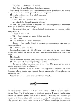 — Sim, claro, é — balbucio. — Seria legal.
— E aí? Quer vir aqui? Podíamos ficar só conversando.
Não consigo pensar numa única coisa no mundo da qual gostaria mais, no entanto
não quero assustá-la com nada que pudesse soar desesperado.
MI: Melhor então manter a boca calada, nesse caso.
— É. Seria legal.
— Ótimo. Moro em Davenport Road. Número 78.
— Ah, sei onde é... Descendo a rua das lojinhas.
— Isso. Quer que eu coloque no Facebook? — Tem uma provocação em seu tom
de voz que dá um frio no meu estômago.
— Talvez da próxima vez — brinco, plantando sementes de que possa vir a existir
uma próxima vez.
— Te vejo em meia hora?
— Tá. — Não quero parecer querer desligar antes dela.
— Legal. Tchau.
MI: Ela obviamente não sente a mesma coisa...
— Tchau. — Fico parado, olhando o fone por um segundo, talvez esperando que
ela voltasse à linha.
MI: Não foi tão ruim assim, foi?
Surpreendentemente, não foi. Conversar com uma garota por quem estou
perdidamente atraído não foi nem um pouco ruim. Foi quase como conversar com um
amigo.
MI: Estranho.
Mamãe aparece no corredor, sem dúvida tendo escutado cada palavra.
MI: Você realmente precisa daquele telefone celular.
— Talvez seja melhor você subir e trocar de roupa. Não pode aparecer com as
mesmas roupas que estava usando ontem.
Concordo debilmente e vou até minha Toca, segurando o sanduíche de bacon.
Enquanto subo as escadas, escuto mamãe dizendo alguma coisa a Tony sobre ser tão
bom me ver feliz.
Feliz no corpo todo — seria uma descrição mais apurada.
Em vez de aceitar a oferta de Tony de me dar uma carona no BMW, resolvo ir a pé até a
casa de Sarah. Não é muito longe, e, depois do desastre de ontem à noite, estou
cansado de ostentar; agora o caso é ser eu mesmo. Tendo dito isso, confesso que
obedeci às ordens de minha mãe quanto ao que vestir. No momento, estou usando
calça jeans, os tênis novos e uma camisa preta. Tudo foi passado por insistência de
 