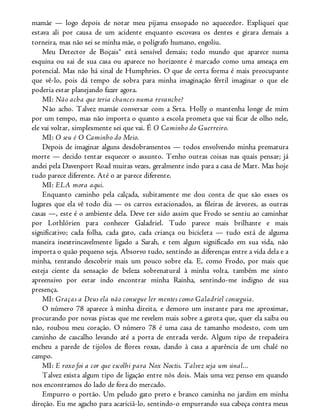 mamãe — logo depois de notar meu pijama ensopado no aquecedor. Expliquei que
estava ali por causa de um acidente enquanto escovava os dentes e girara demais a
torneira, mas não sei se minha mãe, o polígrafo humano, engoliu.
Meu Detector de Boçais® está sensível demais; todo mundo que aparece numa
esquina ou sai de sua casa ou aparece no horizonte é marcado como uma ameaça em
potencial. Mas não há sinal de Humphries. O que de certa forma é mais preocupante
que vê-lo, pois dá tempo de sobra para minha imaginação fértil imaginar o que ele
poderia estar planejando fazer agora.
MI: Não acha que teria chances numa revanche?
Não acho. Talvez mamãe conversar com a Srta. Holly o mantenha longe de mim
por um tempo, mas não importa o quanto a escola prometa que vai ficar de olho nele,
ele vai voltar, simplesmente sei que vai. É O Caminho do Guerreiro.
MI: O seu é O Caminho do Meio.
Depois de imaginar alguns desdobramentos — todos envolvendo minha prematura
morte — decido tentar esquecer o assunto. Tenho outras coisas nas quais pensar; já
andei pela Davenport Road muitas vezes, geralmente indo para a casa de Matt. Mas hoje
tudo parece diferente. Até o ar parece diferente.
MI: ELA mora aqui.
Enquanto caminho pela calçada, subitamente me dou conta de que são esses os
lugares que ela vê todo dia — os carros estacionados, as fileiras de árvores, as outras
casas —, este é o ambiente dela. Deve ter sido assim que Frodo se sentiu ao caminhar
por Lothlórien para conhecer Galadriel. Tudo parece mais brilhante e mais
significativo; cada folha, cada gato, cada criança ou bicicleta — tudo está de alguma
maneira inextrincavelmente ligado a Sarah, e tem algum significado em sua vida, não
importa o quão pequeno seja. Absorvo tudo, sentindo as diferenças entre a vida dela e a
minha, tentando descobrir mais um pouco sobre ela. E, como Frodo, por mais que
esteja ciente da sensação de beleza sobrenatural à minha volta, também me sinto
apreensivo por estar indo encontrar minha Rainha, sentindo-me indigno de sua
presença.
MI: Graças a Deus ela não consegue ler mentes como Galadriel conseguia.
O número 78 aparece à minha direita, e demoro um instante para me aproximar,
procurando por novas pistas que me revelem mais sobre a garota que, quer ela saiba ou
não, roubou meu coração. O número 78 é uma casa de tamanho modesto, com um
caminho de cascalho levando até a porta de entrada verde. Algum tipo de trepadeira
encheu a parede de tijolos de flores roxas, dando à casa a aparência de um chalé no
campo.
MI: E roxo foi a cor que escolhi para Nox Noctis. Talvez seja um sinal...
Talvez exista algum tipo de ligação entre nós dois. Mais uma vez penso em quando
nos encontramos do lado de fora do mercado.
Empurro o portão. Um peludo gato preto e branco caminha no jardim em minha
direção. Eu me agacho para acariciá-lo, sentindo-o empurrando sua cabeça contra meus
 