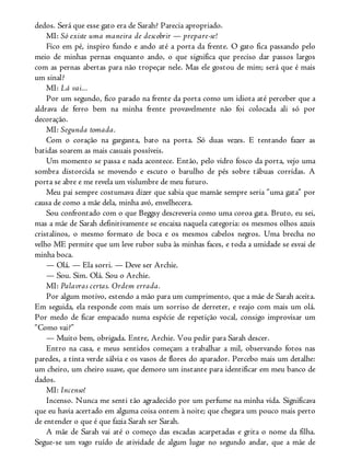 dedos. Será que esse gato era de Sarah? Parecia apropriado.
MI: Só existe uma maneira de descobrir — prepare-se!
Fico em pé, inspiro fundo e ando até a porta da frente. O gato fica passando pelo
meio de minhas pernas enquanto ando, o que significa que preciso dar passos largos
com as pernas abertas para não tropeçar nele. Mas ele gostou de mim; será que é mais
um sinal?
MI: Lá vai...
Por um segundo, fico parado na frente da porta como um idiota até perceber que a
aldrava de ferro bem na minha frente provavelmente não foi colocada ali só por
decoração.
MI: Segunda tomada.
Com o coração na garganta, bato na porta. Só duas vezes. E tentando fazer as
batidas soarem as mais casuais possíveis.
Um momento se passa e nada acontece. Então, pelo vidro fosco da porta, vejo uma
sombra distorcida se movendo e escuto o barulho de pés sobre tábuas corridas. A
porta se abre e me revela um vislumbre de meu futuro.
Meu pai sempre costumava dizer que sabia que mamãe sempre seria “uma gata” por
causa de como a mãe dela, minha avó, envelhecera.
Sou confrontado com o que Beggsy descreveria como uma coroa gata. Bruto, eu sei,
mas a mãe de Sarah definitivamente se encaixa naquela categoria: os mesmos olhos azuis
cristalinos, o mesmo formato de boca e os mesmos cabelos negros. Uma brecha no
velho ME permite que um leve rubor suba às minhas faces, e toda a umidade se esvai de
minha boca.
— Olá. — Ela sorri. — Deve ser Archie.
— Sou. Sim. Olá. Sou o Archie.
MI: Palavras certas. Ordem errada.
Por algum motivo, estendo a mão para um cumprimento, que a mãe de Sarah aceita.
Em seguida, ela responde com mais um sorriso de derreter, e reajo com mais um olá.
Por medo de ficar empacado numa espécie de repetição vocal, consigo improvisar um
“Como vai?”
— Muito bem, obrigada. Entre, Archie. Vou pedir para Sarah descer.
Entro na casa, e meus sentidos começam a trabalhar a mil, observando fotos nas
paredes, a tinta verde sálvia e os vasos de flores do aparador. Percebo mais um detalhe:
um cheiro, um cheiro suave, que demoro um instante para identificar em meu banco de
dados.
MI: Incenso!
Incenso. Nunca me senti tão agradecido por um perfume na minha vida. Significava
que eu havia acertado em alguma coisa ontem à noite; que chegara um pouco mais perto
de entender o que é que fazia Sarah ser Sarah.
A mãe de Sarah vai até o começo das escadas acarpetadas e grita o nome da filha.
Segue-se um vago ruído de atividade de algum lugar no segundo andar, que a mãe de
 