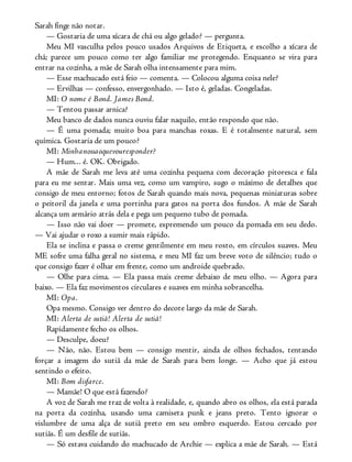 Sarah finge não notar.
— Gostaria de uma xícara de chá ou algo gelado? — pergunta.
Meu MI vasculha pelos pouco usados Arquivos de Etiqueta, e escolho a xícara de
chá; parece um pouco como ter algo familiar me protegendo. Enquanto se vira para
entrar na cozinha, a mãe de Sarah olha intensamente para mim.
— Esse machucado está feio — comenta. — Colocou alguma coisa nele?
— Ervilhas — confesso, envergonhado. — Isto é, geladas. Congeladas.
MI: O nome é Bond. James Bond.
— Tentou passar arnica?
Meu banco de dados nunca ouviu falar naquilo, então respondo que não.
— É uma pomada; muito boa para manchas roxas. E é totalmente natural, sem
química. Gostaria de um pouco?
MI: Minhanossaoquevouresponder?
— Hum... é. OK. Obrigado.
A mãe de Sarah me leva até uma cozinha pequena com decoração pitoresca e fala
para eu me sentar. Mais uma vez, como um vampiro, sugo o máximo de detalhes que
consigo de meu entorno; fotos de Sarah quando mais nova, pequenas miniaturas sobre
o peitoril da janela e uma portinha para gatos na porta dos fundos. A mãe de Sarah
alcança um armário atrás dela e pega um pequeno tubo de pomada.
— Isso não vai doer — promete, espremendo um pouco da pomada em seu dedo.
— Vai ajudar o roxo a sumir mais rápido.
Ela se inclina e passa o creme gentilmente em meu rosto, em círculos suaves. Meu
ME sofre uma falha geral no sistema, e meu MI faz um breve voto de silêncio; tudo o
que consigo fazer é olhar em frente, como um androide quebrado.
— Olhe para cima. — Ela passa mais creme debaixo de meu olho. — Agora para
baixo. — Ela faz movimentos circulares e suaves em minha sobrancelha.
MI: Opa.
Opa mesmo. Consigo ver dentro do decote largo da mãe de Sarah.
MI: Alerta de sutiã! Alerta de sutiã!
Rapidamente fecho os olhos.
— Desculpe, doeu?
— Não, não. Estou bem — consigo mentir, ainda de olhos fechados, tentando
forçar a imagem do sutiã da mãe de Sarah para bem longe. — Acho que já estou
sentindo o efeito.
MI: Bom disfarce.
— Mamãe! O que está fazendo?
A voz de Sarah me traz de volta à realidade, e, quando abro os olhos, ela está parada
na porta da cozinha, usando uma camiseta punk e jeans preto. Tento ignorar o
vislumbre de uma alça de sutiã preto em seu ombro esquerdo. Estou cercado por
sutiãs. É um desfile de sutiãs.
— Só estava cuidando do machucado de Archie — explica a mãe de Sarah. — Está
 