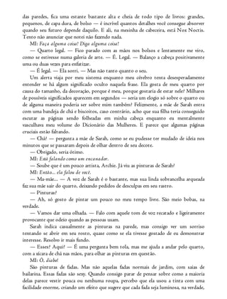 das paredes, fica uma estante bastante alta e cheia de todo tipo de livros: grandes,
pequenos, de capa dura, de bolso — é incrível quantos detalhes você consegue absorver
quando seu futuro depende daquilo. E ali, na mesinha de cabeceira, está Nox Noctis.
Tento não anunciar que notei não fazendo nada.
MI: Faça alguma coisa! Diga alguma coisa!
— Quarto legal. — Fico parado com as mãos nos bolsos e lentamente me viro,
como se estivesse numa galeria de arte. — É. Legal. — Balanço a cabeça positivamente
uma ou duas vezes para enfatizar.
— É legal. — Ela sorri. — Mas não tanto quanto o seu.
Um alerta viaja por meu sistema enquanto meu cérebro tenta desesperadamente
entender se há algum significado oculto naquela frase. Ela gosta de meu quarto por
causa do tamanho, da decoração, porque é meu, porque gostaria de estar nele? Milhares
de possíveis significados aparecem em segundos — seria um elogio só sobre o quarto ou
de alguma maneira poderia ser sobre mim também? Felizmente, a mãe de Sarah entra
com uma bandeja de chá e biscoitos, caso contrário, acho que sua filha teria conseguido
escutar as páginas sendo folheadas em minha cabeça enquanto eu mentalmente
vasculhava meu volume do Dicionário das Mulheres. E parece que algumas páginas
cruciais estão faltando.
— Chá? — pergunta a mãe de Sarah, como se eu pudesse ter mudado de ideia nos
minutos que se passaram depois de olhar dentro de seu decote.
— Obrigado, seria ótimo.
MI: Está falando como um encanador.
— Soube que é um pouco artista, Archie. Já viu as pinturas de Sarah?
MI: Então... ela falou de você.
— Ma-mãe... — A voz de Sarah é o bastante, mas sua linda sobrancelha arqueada
faz sua mãe sair do quarto, deixando pedidos de desculpas em seu rastro.
— Pinturas?
— Ah, só gosto de pintar um pouco no meu tempo livre. São meio bobas, na
verdade.
— Vamos dar uma olhada. — Falo com aquele tom de voz recatado e ligeiramente
provocante que odeio quando as pessoas usam.
Sarah indica casualmente as pinturas na parede, mas consigo ver um sorriso
tentando se abrir em seu rosto, quase como se ela tivesse gostado de eu demonstrar
interesse. Resolvo ir mais fundo.
— Esses? Aqui? — É uma pergunta bem tola, mas me ajuda a andar pelo quarto,
com a xícara de chá nas mãos, para olhar as pinturas em questão.
MI: Ô, diabo!
São pinturas de fadas. Mas não aquelas fadas normais de jardim, com saias de
bailarina. Essas fadas são sexy. Quando consigo parar de pensar sobre como a maioria
delas parece vestir pouca ou nenhuma roupa, percebo que ela usou a tinta com uma
facilidade enorme, criando um efeito que sugere que cada fada seja luminosa, na verdade,
 