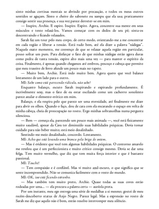 sinto minhas cortinas mentais se abrindo por precaução, e todos os meus outros
sentidos se aguçam. Sinto o cheiro do sabonete ou xampu que ela usa; praticamente
consigo sentir sua presença, e sua voz parece derreter-se em mim.
— Inspire, Archie. E expire. Inspire. Expire. Agora, concentre sua mente em seus
músculos e tente relaxá-los. Vamos começar com os dedos de seu pé; sinta-os
descontraindo e ficando relaxados.
Sarah faz um tour pelo meu corpo, de certo modo, orientando-me a me concentrar
em cada região e liberar a tensão. Está tudo bem, até ela dizer a palavra “nádegas”.
Naquele exato momento, me convenço de que se relaxar aquela região em particular,
posso soltar um pum. Para disfarçar o fato de que minhas nádegas estão agora duras
como pedra de tanta tensão, expiro alto mais uma vez — para manter o espírito da
coisa. Finalmente, é apenas quando chegamos até ombros, pescoço e cabeça que permito
que meu traseiro de ferro afunde um pouco mais no tapete.
— Muito bem, Archie. Está indo muito bem. Agora quero que você balance
lentamente de um lado para o outro.
MI: Sabe como está parecendo ridículo, não sabe?
Enquanto balanço, escuto Sarah inspirando e expirando profundamente. É
incrivelmente sexy, mas o fato de eu estar oscilando como um cachorro sonolento
parece anular o elemento erótico em mim.
Balanço, e ela respira pelo que parece ser uma eternidade, até finalmente me dizer
para abrir os olhos. Quando o faço, dou de cara com ela encarando o espaço em volta de
minha cabeça, cheia de preocupação no rosto. Ergo minhas sobrancelhas numa pergunta
silenciosa.
— Bem — começa ela, parecendo um pouco mais animada —, você está fisicamente
muito saudável, apesar da Cava ter diminuído suas habilidades psíquicas. Devia tomar
cuidado para não beber muito; está meio desalinhado.
Sentindo-me meio desalinhado, concordo. Lentamente.
MI: Acho que está levando uma bronca pela briga de ontem.
— Mas é evidente que você tem algumas habilidades psíquicas. O contorno amarelo
me revelou que é um perfeccionista e muito crítico consigo mesmo. Devia se dar uma
folga. Tem muito vermelho, que diz que tem muita força interior e que é bastante
passional.
MI: Touché!
— Tem compaixão e é confiável. Mas vi muito azul-escuro, o que significa que se
sente incompreendido. Não se comunica facilmente com o resto do mundo.
MI: OK, isso está ficando estranho.
— Mas também tem muito preto, Archie. Quase todas as suas cores estão
rodeadas por uma... — ela procura a palavra certa — auréola preta.
Por um instante, meu ego entrega uma série de medalhas a si mesmo; gostei de meu
recém-descoberto status de Anjo Negro. Parece legal. Mas a expressão no rosto de
Sarah me diz que aquilo não é bom, então resolvo interromper meu silêncio.
 