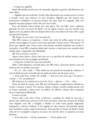 — O que isso significa?
Sarah olha minha auréola antes de responder. Quando responde, olha fixamente nos
meus olhos.
— Significa que está sofrendo, Archie. Que desenvolveu um escudo protetor contra
o mundo, como uma máscara, ou uma armadura. Significa que não mostra seus
sentimentos verdadeiros às pessoas porque não quer mais ser magoado. Mas está
pagando um preço psíquico muito alto por esse escudo.
Isso está ficando muito íntimo pro meu gosto. Por um lado, estou realmente
gostando de estar tão perto de Sarah e de ter algum contato com seu mundo, mas
alguma coisa nas palavras dela está despertando outra coisa dentro de mim sobre a qual
não gostaria de pensar.
MI: Porque ela tem razão. Você está sofrendo.
Meu ME começa a se inquietar, e então coço atrás da orelha, apesar de não ter
sentido coceira alguma. É como se ela tivesse apertado o botão escrito “Não aperte”. O
botão que explode tudo. Posso sentir uma pressão estranha enchendo meu cérebro e
meu peito, e meu ME se inquieta ainda mais; encosto o corpo para trás, sentado sobre
minhas mãos e respirando com dificuldade.
MI: Está perdendo o controle...!
Aperto meus dentes e forço mais uma vez o ar para fora de minhas narinas, como
uma imitação tosca de um dragão assombrado.
— O que foi, Archie? Por que está sofrendo?
Olho o chão fixamente, tentando fazer meu ME voltar a funcionar direito, mas não
adianta; cerro os punhos sem parar.
— É... er... não é nada. — Mas minha voz está pesada de vontade de confessar. A
mão de Sarah em meu tornozelo não me ajuda em nada a sair do quase surto.
— Está tudo bem, Archie. De verdade. — Sua voz é tão suave que é de partir o
coração. — É o seu padrasto?
MI: Sequência de autodestruição iniciada: Cinco — Quatro — Três — Dois...
Num ato final de traição, meu ME para de funcionar completamente, fazendo-me
tremer e começar a chorar. Por instinto, abaixo a cabeça e envolvo minhas pernas com
os braços, apoiando a cabeça entre os joelhos, em silêncio, soluços altos escapando
entre a respiração já dificultada.
E então sai tudo.
Conto tudo a ela: sobre Tony, o divórcio, a mudança de cidade de meu pai, o
quanto amo minha mãe, como sou nerd, como sou fraco, como não converso de verdade
com ninguém, meu MI, a Gárgula, o Sonho; sai tudo numa grande, bagunçada,
melequenta e chorosa confusão. E em seguida me calo, exausto, atormentado apenas
pela tremedeira e pelos suspiros lacrimosos. Nem percebo os braços de Sarah à minha
volta até ter conseguido recuperar um pouco de controle sobre os espasmos em meus
pulmões.
— Está tudo bem — diz ela, suavemente. — Posso ajudar você.
 