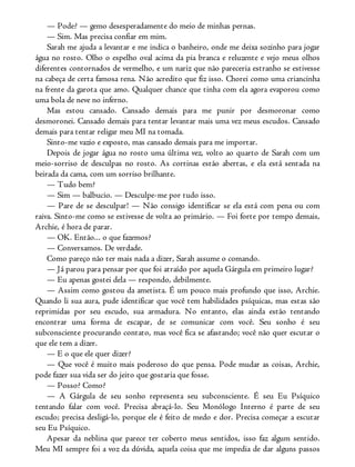 — Pode? — gemo desesperadamente do meio de minhas pernas.
— Sim. Mas precisa confiar em mim.
Sarah me ajuda a levantar e me indica o banheiro, onde me deixa sozinho para jogar
água no rosto. Olho o espelho oval acima da pia branca e reluzente e vejo meus olhos
diferentes contornados de vermelho, e um nariz que não pareceria estranho se estivesse
na cabeça de certa famosa rena. Não acredito que fiz isso. Chorei como uma criancinha
na frente da garota que amo. Qualquer chance que tinha com ela agora evaporou como
uma bola de neve no inferno.
Mas estou cansado. Cansado demais para me punir por desmoronar como
desmoronei. Cansado demais para tentar levantar mais uma vez meus escudos. Cansado
demais para tentar religar meu MI na tomada.
Sinto-me vazio e exposto, mas cansado demais para me importar.
Depois de jogar água no rosto uma última vez, volto ao quarto de Sarah com um
meio-sorriso de desculpas no rosto. As cortinas estão abertas, e ela está sentada na
beirada da cama, com um sorriso brilhante.
— Tudo bem?
— Sim — balbucio. — Desculpe-me por tudo isso.
— Pare de se desculpar! — Não consigo identificar se ela está com pena ou com
raiva. Sinto-me como se estivesse de volta ao primário. — Foi forte por tempo demais,
Archie, é hora de parar.
— OK. Então... o que fazemos?
— Conversamos. De verdade.
Como pareço não ter mais nada a dizer, Sarah assume o comando.
— Já parou para pensar por que foi atraído por aquela Gárgula em primeiro lugar?
— Eu apenas gostei dela — respondo, debilmente.
— Assim como gostou da ametista. É um pouco mais profundo que isso, Archie.
Quando li sua aura, pude identificar que você tem habilidades psíquicas, mas estas são
reprimidas por seu escudo, sua armadura. No entanto, elas ainda estão tentando
encontrar uma forma de escapar, de se comunicar com você. Seu sonho é seu
subconsciente procurando contato, mas você fica se afastando; você não quer escutar o
que ele tem a dizer.
— E o que ele quer dizer?
— Que você é muito mais poderoso do que pensa. Pode mudar as coisas, Archie,
pode fazer sua vida ser do jeito que gostaria que fosse.
— Posso? Como?
— A Gárgula de seu sonho representa seu subconsciente. É seu Eu Psíquico
tentando falar com você. Precisa abraçá-lo. Seu Monólogo Interno é parte de seu
escudo; precisa desligá-lo, porque ele é feito de medo e dor. Precisa começar a escutar
seu Eu Psíquico.
Apesar da neblina que parece ter coberto meus sentidos, isso faz algum sentido.
Meu MI sempre foi a voz da dúvida, aquela coisa que me impedia de dar alguns passos
 