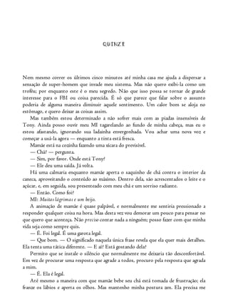 QUINZE
Nem mesmo correr os últimos cinco minutos até minha casa me ajuda a dispersar a
sensação de super-homem que invade meu sistema. Mas não quero exibi-la como um
troféu; por enquanto este é o meu segredo. Não que isso possa se tornar de grande
interesse para o FBI ou coisa parecida. É só que parece que falar sobre o assunto
poderia de alguma maneira diminuir aquele sentimento. Um calor bom se aloja no
estômago, e quero deixar as coisas assim.
Mas também estou determinado a não sofrer mais com as piadas insensíveis de
Tony. Ainda posso ouvir meu MI tagarelando ao fundo de minha cabeça, mas eu o
estou afastando, ignorando sua ladainha envergonhada. Vou achar uma nova voz e
começar a usá-la agora — enquanto a tinta está fresca.
Mamãe está na cozinha fazendo uma xícara do previsível.
— Chá? — pergunta.
— Sim, por favor. Onde está Tony?
— Ele deu uma saída. Já volta.
Há uma calmaria enquanto mamãe aperta o saquinho de chá contra o interior da
caneca, aproveitando o conteúdo ao máximo. Dentro dela, são acrescentados o leite e o
açúcar, e, em seguida, sou presenteado com meu chá e um sorriso radiante.
— Então. Como foi?
MI: Muitas lágrimas e um beijo.
A animação de mamãe é quase palpável, e normalmente me sentiria pressionado a
responder qualquer coisa na hora. Mas desta vez vou demorar um pouco para pensar no
que quero que aconteça. Não preciso contar nada a ninguém; posso fazer com que minha
vida seja como sempre quis.
— É. Foi legal. É uma garota legal.
— Que bom. — O significado naquela única frase revela que ela quer mais detalhes.
Ela tenta uma tática diferente. — E aí? Está gostando dela?
Permito que se instale o silêncio que normalmente me deixaria tão desconfortável.
Em vez de procurar uma resposta que agrade a todos, procuro pela resposta que agrada
a mim.
— É. Ela é legal.
Até mesmo a maneira com que mamãe bebe seu chá está tomada de frustração; ela
franze os lábios e aperta os olhos. Mas mantenho minha postura zen. Ela precisa me
 