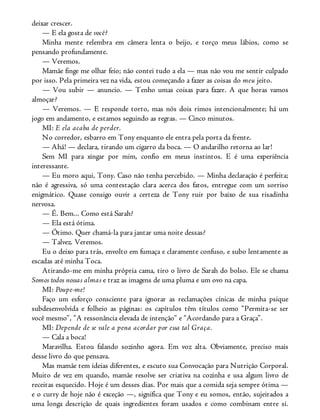 deixar crescer.
— E ela gosta de você?
Minha mente relembra em câmera lenta o beijo, e torço meus lábios, como se
pensando profundamente.
— Veremos.
Mamãe finge me olhar feio; não contei tudo a ela — mas não vou me sentir culpado
por isso. Pela primeira vez na vida, estou começando a fazer as coisas do meu jeito.
— Vou subir — anuncio. — Tenho umas coisas para fazer. A que horas vamos
almoçar?
— Veremos. — E responde torto, mas nós dois rimos intencionalmente; há um
jogo em andamento, e estamos seguindo as regras. — Cinco minutos.
MI: E ela acaba de perder.
No corredor, esbarro em Tony enquanto ele entra pela porta da frente.
— Ahá! — declara, tirando um cigarro da boca. — O andarilho retorna ao lar!
Sem MI para xingar por mim, confio em meus instintos. E é uma experiência
interessante.
— Eu moro aqui, Tony. Caso não tenha percebido. — Minha declaração é perfeita;
não é agressiva, só uma contestação clara acerca dos fatos, entregue com um sorriso
enigmático. Quase consigo ouvir a certeza de Tony ruir por baixo de sua risadinha
nervosa.
— É. Bem... Como está Sarah?
— Ela está ótima.
— Ótimo. Quer chamá-la para jantar uma noite dessas?
— Talvez. Veremos.
Eu o deixo para trás, envolto em fumaça e claramente confuso, e subo lentamente as
escadas até minha Toca.
Atirando-me em minha própria cama, tiro o livro de Sarah do bolso. Ele se chama
Somos todos nossas almas e traz as imagens de uma pluma e um ovo na capa.
MI: Poupe-me!
Faço um esforço consciente para ignorar as reclamações cínicas de minha psique
subdesenvolvida e folheio as páginas: os capítulos têm títulos como “Permita-se ser
você mesmo”, “A ressonância elevada de intenção” e “Acordando para a Graça”.
MI: Depende de se vale a pena acordar por essa tal Graça.
— Cala a boca!
Maravilha. Estou falando sozinho agora. Em voz alta. Obviamente, preciso mais
desse livro do que pensava.
Mas mamãe tem ideias diferentes, e escuto sua Convocação para Nutrição Corporal.
Muito de vez em quando, mamãe resolve ser criativa na cozinha e usa algum livro de
receitas esquecido. Hoje é um desses dias. Por mais que a comida seja sempre ótima —
e o curry de hoje não é exceção —, significa que Tony e eu somos, então, sujeitados a
uma longa descrição de quais ingredientes foram usados e como combinam entre si.
 