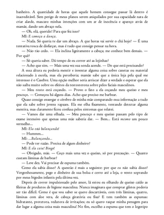 banheiro. A quantidade de horas que aquele homem consegue passar lá dentro é
inacreditável. Sem perigo de meus planos serem aniquilados por sua capacidade nata de
criar alarde, mascaro minhas intenções com um ar de inocência e apareço atrás de
mamãe, dando um abraço nela.
— Oh, olá, querido! Para que fez isso?
MI: E começa a dança.
— Nada. Só queria te dar um abraço. A que horas vai servir o chá hoje? — É uma
tentativa tosca de disfarçar, mas é tudo que consigo pensar na hora.
— Não tão cedo. — Ela inclina ligeiramente a cabeça; me conhece bem demais. —
Por quê?
— Só queria saber. Dá tempo de eu correr até as lojinhas?
— Acho que sim. — Mais uma vez sua sonda acende. — Do que está precisando?
A essa altura eu poderia mentir e inventar alguma coisa sobre canetas ou material
relacionado à escola, mas ela perceberia; mamãe sabe que a única loja pela qual me
interesso é o Casebre. Uma opção melhor seria arriscar dizer a verdade e esperar que ela
não saiba muito sobre os efeitos da testosterona sobre pelos faciais masculinos.
— Meu rosto está coçando. — Provo o fato a ela coçando meu queixo e meu
pescoço. — Começou há alguns dias. Acho que preciso me barbear.
Quase consigo enxergar o cérebro de minha mãe comparando essa informação a tudo
que ela sabe sobre jovens rapazes. Ela me olha fixamente, tentando detectar alguma
mentira, mas claramente ficou confusa pelos sintomas que relatei.
— Vamos dar uma olhada. — Meu pescoço e meu queixo passam pelo tipo de
exame intensivo que apenas uma mãe saberia dar. — Bem... Está mesmo um pouco
vermelho...
MI: Ela está balançando!
— Hummm...
MI: ...Balançando...
— Pode ter razão. Precisa de algum dinheiro?
MI: E ela caiu! Bingo!
— Obrigado, mãe. — Coço mais uma vez o queixo, só por precaução. — Quanto
custam lâminas de barbear?
— Leve dez. Vai precisar de espuma também.
Como ela sabia disso? A questão é mais a seguinte: por que eu não sabia disso?
Vergonhosamente, pego o dinheiro de sua bolsa e corro até a loja, o vento soprando
por meus bigodes infantis pela última vez.
Depois de correr impulsionado pelo amor, lá estou eu olhando de queixo caído as
fileiras de produtos de higiene masculina. Nunca imaginara que comprar giletes poderia
ser tão difícil. Como é que vou saber se quero descartáveis, com três lâminas, quatro,
lâminas com aloe vera, de cabeça giratória ou fixa? E tem também as espumas:
hidratante, protetora, redutora de irritações; eu só quero raspar minha penugem para
dar lugar a alguma coisa mais masculina! No fim, escolho a espuma que tem o logotipo
 