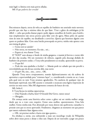 mais legal e a lâmina com mais partes afiadas.
MI: O que poderia dar errado?
Dez minutos depois, estou de volta ao espelho do banheiro me sentindo meio nervoso;
percebi que não faço a mínima ideia do que fazer. Tirar a gilete da embalagem já foi
difícil — acho que podia chamar papai e pedir alguns conselhos de hombre para hombre,
mas simplesmente não estou pronto para falar com ele agora. Meus pelos do queixo
riem de mim do espelho, me desafiando a cortá-los. Queria que houvesse alguém com
quem eu pudesse falar. Com uma batida preocupada na porta, minha mãe aparece com
um timing de gênio.
— Como está se saindo?
— Não estou, no momento. Eu não... sei...
— Espere aí, vou chamar Tony.
O “NÃO” nem alcança o fundo de minha garganta, e mamãe já berrou o nome dele
do alto das escadas. Há um momento de silêncio, seguido pela descarga abafada do
banheiro do primeiro andar, e Tony sobe pesadamente as escadas, aparecendo na porta.
— O que foi?
— Pode dar uma ajudinha a Archie? — Mamãe pode ter achado que não percebi a
cotoveladinha que ela dá nas costelas dele, mas notei.
— O quê? Ah, sim... sim... certo... OK.
Quando Tony entra corajosamente, mamãe diplomaticamente sai; ela acabou de
aproveitar a oportunidade para “criarmos laços”, e, considerando a tensão no ar, é uma
pela qual nem eu nem Tony estamos agradecidos. Na ausência de qualquer tipo de
iluminação espiritual, meu ME assume o comando e escancara uma ligeira impressão de
sorriso no meu rosto. Meu MI alegremente comenta do banco de trás.
MI: Imbecil.
E Tony faz jus às minhas expectativas.
— Uhu! Fazendo a barba, hein? O Grande Dia! Certo, vamos nessa!
— Obrigado.
Ele começa então uma história sobre como a gilete vai ser minha melhor amiga,
desde que eu a trate com respeito. Como uma mulher, aparentemente. Uma bela
mulher. Como minha mãe. Fico abismado por meus dentes não quebrarem, tamanha é a
pressão com que os estou apertando. Finalmente, chegamos ao momento em que parece
que vamos realmente fazer alguma coisa.
— OK, vai precisar encher a bacia com água quente...
Eu obedeço e, então, sou submetido a mais um monólogo tirado da Wikipédia
sobre abrir meus poros e deixar o óleo sair. Depois de ser instruído a jogar um pouco
 