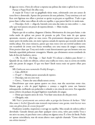 de água no rosto, é hora de colocar a espuma nas palmas das mãos e aplicá-la no rosto.
Pareço o Papai Noel. De olho roxo.
A reação de Tony é cair na gargalhada várias vezes, culminando com um acesso de
tosse forte e demorado. Apesar dos protestos de seus pulmões, Tony continua a rir até
ficar com lágrimas nos olhos e precisar se apoiar na pia para se equilibrar. Tudo o que
posso fazer é olhar meu reflexo de volta no espelho, o que parece fazê-lo rir ainda mais.
— Desculpe, Arch — ofega ele, batendo com uma das mãos no meu ombro —, mas
acho que você passou um pouco de espuma demais. — Mais risadas.
MI: Imbecil.
Depois que ele se acalma, chegamos à lâmina. Movimentos de cima para baixo, e não
tenha medo de aplicar um pouco de pressão na pele. Com mais do que apenas
apreensão, encosto a gilete no meu rosto. Ela praticamente desaparece junto com a
maior parte da minha mão, em meio à grossa camada de espuma que esconde metade da
minha cabeça. Em cinco minutos, parece que meu rosto teve um terrível acidente com
um rocambole de creme com frutas vermelhas; sou uma massa de sangue e espuma.
Nem preciso dizer que Tony está rindo o mais histericamente que um homem com sua
limitada capacidade pulmonar conseguiria. Mamãe, que obviamente estava sondando do
lado de fora do banheiro, entra.
— Oh, Tony! — Ela briga. — Saia! Ande! Vá colocar a chaleira para ferver! —
Quando ele sai, rindo em silêncio, coloco uma toalha no rosto, mas os cortes em minha
pele não param de sangrar. O que vou fazer? Sarah nunca mais vai querer olhar para
mim!
MI: Conheçam meu namorado: Freddy Krueger...
— Cala a BOCA!
— O quê? — Mamãe parece assustada de repente.
— Desculpa, não era com você.
— Certo... Vamos dar uma olhada nesses cortes.
Descobrimos que eram apenas quatro ou cinco, mas eles escorriam como rios.
Mamãe pega o rolo de papel higiênico e começa a rasgá-lo como um hamster
enlouquecido, molhando um pedacinho e colando-o em cima de um corte. Em segundos
estou coberto de pedaços de papel higiênico manchados de sangue.
— Deixe que sequem antes de tirar. Vou fazer uma xícara de chá para você.
— Obrigado, mãe.
MI: Você é praticamente um anúncio sobre os perigos das lâminas de barbear. “Olá!
Meu nome é Archie! Quando estou tentando impressionar uma garota, tento lacerar meu
rosto com giletes feitas de arame farpado!”
Finalmente sozinho, inspeciono o estrago no espelho. Meu estado de euforia enfim é
derrubado. Cansado demais para fazer qualquer outra coisa, volto para minha Toca e
me atiro na cama, só para bater com a cabeça em alguma coisa. É o livro de Sarah. Podia
ser apenas coincidência, mas ele estava aberto num capítulo chamado “Como silenciar
seu crítico interno”.
 