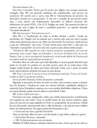 Hora de começar a ler...
Esse livro é estranho. Parece que foi escrito por alguém com sotaque americano
carregado. Meu MI está gritando zombarias das arquibancadas, mas preciso me
concentrar. De acordo com o autor, meu MI se “metamorfoseou de protetor em
destruidor, levando-me à autopunição”. A não ser o conselho de que preciso muito
amar a mim mesmo (ele evidentemente desconhece os hábitos noturnos dos
adolescentes do século XXI), o Dr. E. P. Hughes me revela “dez maneiras de dizer ao
universo que você é digno de amor e resultados positivos”, no capítulo chamado
“Atraindo abundância”.
MI: Está mais para “Atraindo uma surra”...
Meu MI é a “manifestação de todas as minhas dúvidas e medos”. Lendo nas
entrelinhas, Dr. Hughes está me dizendo que o motivo pelo qual sou nerd é porque
tenho medo demais para não ser um. Meio que faz sentido. Eu continuo. Ainda não sei
o que são “Afirmações” nem como “Tornar minha mente mais bela”, e acho que vou
“Aprender o autoperdão” em outro dia; mas o quinto passo chama minha atenção.
“Falando de volta: quando seu crítico interior permanece incontestado, você não tem
alternativa senão escutar. Foque em desenvolver a voz do seu Verdadeiro Eu, do seu Eu
Psíquico. Essa é a voz de seu potencial inexplorado e só está sendo isolada do Universo pelo
seu próprio medo de o quão poderoso você pode ser”.
Caramba. Deve ter sido assim que Luke Skywalker se sentiu quando descobriu que
podia ser um Jedi. Eu poderia ser um Jedi, preciso parar de ter medo disso. Uma
imagem minha ficando de cabeça para baixo, levitando rochas com o poder de minha
mente espiritualmente alinhada está quase ao meu alcance.
MI: Você é um nerd. E isso não se trata de iluminação espiritual. Trata-se de Sarah.
Lembra-se dela? A garota que te beijou...
Certo. Já sofri o bastante. É hora de assumir o comando.
Seguindo as instruções do livro, me sento no chão, tento esvaziar a mente e alcançar
meu Eu Psíquico. Visualizo-me como um místico barbudo, espalhando sabedoria e
mantendo Jason Humphries suspenso no ar com minhas habilidades telepáticas. Talvez
até mesmo fazendo aquela coisa de enforcar como Darth Vader.
MI: A força é forte neste aqui...
Concentro-me mais, imaginando o efeito que minha impressionante transformação
terá naqueles ao meu redor: Tony se encolhe diante de meu imenso intelecto, papai
chora em cima da sua canja d galinha em York, se arrependendo de sua decisão, e Sarah
fica me observando, impressionada. Sou o olho do furacão, e ela anda até mim, indefesa
diante de minha presença. Ela segura minha mão lentamente e diz...
— Como está seu rosto, querido? Está bem?
Abro um de meus olhos ao ouvir a voz de mamãe e a vejo enfiar a cabeça no quarto.
— Estou bem. Só estou... pensando.
— OK. O chá estará pronto em um minuto.
Maldição! É difícil alcançar realização espiritual às vezes. Assim que ela sai, volto às
 