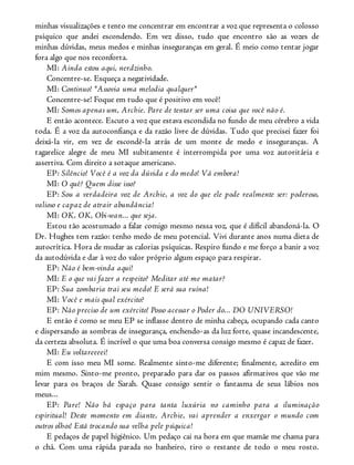 minhas visualizações e tento me concentrar em encontrar a voz que representa o colosso
psíquico que andei escondendo. Em vez disso, tudo que encontro são as vozes de
minhas dúvidas, meus medos e minhas inseguranças em geral. É meio como tentar jogar
fora algo que nos reconforta.
MI: Ainda estou aqui, nerdzinho.
Concentre-se. Esqueça a negatividade.
MI: Continuo! *Assovia uma melodia qualquer*
Concentre-se! Foque em tudo que é positivo em você!
MI: Somos apenas um, Archie. Pare de tentar ser uma coisa que você não é.
E então acontece. Escuto a voz que estava escondida no fundo de meu cérebro a vida
toda. É a voz da autoconfiança e da razão livre de dúvidas. Tudo que precisei fazer foi
deixá-la vir, em vez de escondê-la atrás de um monte de medo e inseguranças. A
tagarelice alegre de meu MI subitamente é interrompida por uma voz autoritária e
assertiva. Com direito a sotaque americano.
EP: Silêncio! Você é a voz da dúvida e do medo! Vá embora!
MI: O quê? Quem disse isso?
EP: Sou a verdadeira voz de Archie, a voz do que ele pode realmente ser: poderoso,
valioso e capaz de atrair abundância!
MI: OK, OK, Obi-wan... que seja.
Estou tão acostumado a falar comigo mesmo nessa voz, que é difícil abandoná-la. O
Dr. Hughes tem razão: tenho medo de meu potencial. Vivi durante anos numa dieta de
autocrítica. Hora de mudar as calorias psíquicas. Respiro fundo e me forço a banir a voz
da autodúvida e dar à voz do valor próprio algum espaço para respirar.
EP: Não é bem-vinda aqui!
MI: E o que vai fazer a respeito? Meditar até me matar?
EP: Sua zombaria trai seu medo! E será sua ruína!
MI: Você e mais qual exército?
EP: Não preciso de um exército! Posso acessar o Poder do... DO UNIVERSO!
E então é como se meu EP se inflasse dentro de minha cabeça, ocupando cada canto
e dispersando as sombras de insegurança, enchendo-as da luz forte, quase incandescente,
da certeza absoluta. É incrível o que uma boa conversa consigo mesmo é capaz de fazer.
MI: Eu voltareeeei!
E com isso meu MI some. Realmente sinto-me diferente; finalmente, acredito em
mim mesmo. Sinto-me pronto, preparado para dar os passos afirmativos que vão me
levar para os braços de Sarah. Quase consigo sentir o fantasma de seus lábios nos
meus...
EP: Pare! Não há espaço para tanta luxúria no caminho para a iluminação
espiritual! Deste momento em diante, Archie, vai aprender a enxergar o mundo com
outros olhos! Está trocando sua velha pele psíquica!
E pedaços de papel higiênico. Um pedaço cai na hora em que mamãe me chama para
o chá. Com uma rápida parada no banheiro, tiro o restante de todo o meu rosto.
 