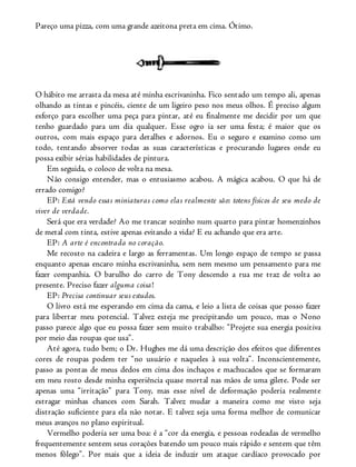 Pareço uma pizza, com uma grande azeitona preta em cima. Ótimo.
O hábito me arrasta da mesa até minha escrivaninha. Fico sentado um tempo ali, apenas
olhando as tintas e pincéis, ciente de um ligeiro peso nos meus olhos. É preciso algum
esforço para escolher uma peça para pintar, até eu finalmente me decidir por um que
tenho guardado para um dia qualquer. Esse ogro ia ser uma festa; é maior que os
outros, com mais espaço para detalhes e adornos. Eu o seguro e examino como um
todo, tentando absorver todas as suas características e procurando lugares onde eu
possa exibir sérias habilidades de pintura.
Em seguida, o coloco de volta na mesa.
Não consigo entender, mas o entusiasmo acabou. A mágica acabou. O que há de
errado comigo?
EP: Está vendo essas miniaturas como elas realmente são: totens físicos de seu medo de
viver de verdade.
Será que era verdade? Ao me trancar sozinho num quarto para pintar homenzinhos
de metal com tinta, estive apenas evitando a vida? E eu achando que era arte.
EP: A arte é encontrada no coração.
Me recosto na cadeira e largo as ferramentas. Um longo espaço de tempo se passa
enquanto apenas encaro minha escrivaninha, sem nem mesmo um pensamento para me
fazer companhia. O barulho do carro de Tony descendo a rua me traz de volta ao
presente. Preciso fazer alguma coisa!
EP: Precisa continuar seus estudos.
O livro está me esperando em cima da cama, e leio a lista de coisas que posso fazer
para libertar meu potencial. Talvez esteja me precipitando um pouco, mas o Nono
passo parece algo que eu possa fazer sem muito trabalho: “Projete sua energia positiva
por meio das roupas que usa”.
Até agora, tudo bem; o Dr. Hughes me dá uma descrição dos efeitos que diferentes
cores de roupas podem ter “no usuário e naqueles à sua volta”. Inconscientemente,
passo as pontas de meus dedos em cima dos inchaços e machucados que se formaram
em meu rosto desde minha experiência quase mortal nas mãos de uma gilete. Pode ser
apenas uma “irritação” para Tony, mas esse nível de deformação poderia realmente
estragar minhas chances com Sarah. Talvez mudar a maneira como me visto seja
distração suficiente para ela não notar. E talvez seja uma forma melhor de comunicar
meus avanços no plano espiritual.
Vermelho poderia ser uma boa: é a “cor da energia, e pessoas rodeadas de vermelho
frequentemente sentem seus corações batendo um pouco mais rápido e sentem que têm
menos fôlego”. Por mais que a ideia de induzir um ataque cardíaco provocado por
 