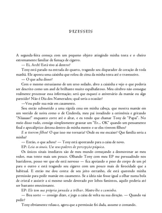 DEZESSEIS
A segunda-feira começa com um pequeno objeto atingindo minha testa e o cheiro
extremamente familiar de fumaça de cigarro.
— Ei, Arch! Está vivo aí dentro?
Tony está parado na entrada do quarto, tragando seu disparador de coração de toda
manhã. Ele aponta uma caixinha que rolou de cima da minha testa até o travesseiro.
— O que acha disso?
Com o mesmo entusiasmo de um urso sedado, abro a caixinha e vejo o que poderia
ser descrito como um anel de brilhante muito espalhafatoso. Meu cérebro não consegue
realmente processar essa informação; será que esqueci o aniversário da mamãe ou algo
parecido? Não é Dia dos Namorados; qual seria a ocasião?
—Vou pedir sua mãe em casamento.
Sou então submetido a uma rápida cena em minha cabeça, que mostra mamãe em
um vestido de noiva como o de Cinderela, meu pai invadindo a cerimônia e gritando
“Nãaaaao!” enquanto corre até o altar, e eu tendo que chamar Tony de “Papai”. No
meio disso tudo, consigo simplesmente grasnar um “Er... OK” quando um pensamento
final e apocalíptico detona dentro de minha mente: e se eles tiverem filhos?
E se tiverem filhos? O que isso me tornaria? Onde eu me encaixo? Que família seria a
minha?
— Então, o que achou? — Tony está apontando para a caixa de novo.
EP: Leia os sinais. Use seus poderes de percepção psíquica.
Os únicos sinais imediatos são de meu mundo começando a desmoronar ao meu
redor, mas tento mais um pouco. Olhando Tony com meu EP me persuadindo nos
bastidores, posso ver que ele está nervoso — fica apoiando o peso do corpo de um pé
para o outro e está tragando seu cigarro com um pouco mais de ferocidade que a
habitual. E então me dou conta: de seu jeito estranho, ele está querendo minha
permissão para pedir mamãe em casamento. Se a ideia não fosse igual a olhar numa bola
de cristal e assistir a si mesmo sendo devorado por lobos famintos, aquilo poderia até
ser bastante emocionante.
EP: Ele tem sua própria jornada a trilhar. Mostre-lhe o caminho.
— Boa sorte — consigo dizer, e jogo a caixa de volta na sua direção. — Quando vai
pedir?
Tony obviamente relaxa e, agora que a permissão foi dada, assume o comando.
 