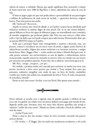 esforço de manter a civilidade. Mesmo que aquilo significasse ficar escutando a coleção
de heavy metal dos anos 1980 de Big Marv, o dono, explodindo das caixas de som da
loja.
E havia os jogos: jogos em que você podia adotar a personalidade de um personagem
a milhões de quilômetros de onde estava de verdade — guerreiros heroicos, mágicos
loucos. Para mim parecia um sonho.
MI: *Sonhando* Neeeeeerd...
Aquilo se tornou meu ritual de sábado: ir ao Casebre e passar horas decidindo qual
miniatura receberia os amáveis afagos de meu pincel. Ou, se eu não tivesse dinheiro,
apenas folheava os livros de regras de diferentes jogos, me maravilhando com a mecânica
de mundos imaginários que poderiam ganhar vida. Não vou nem começar a falar sobre
todo o tipo de dados que você pode comprar para cada sistema. Desnecessário dizer que
eu passava MUITO tempo no Casebre.
Acho que a princípio fiquei meio envergonhado e mantive a discrição, mas, aos
poucos, comecei a reconhecer um ou outro rosto da escola, e alguns acenos furtivos de
cabeça foram trocados. Alguns dos acenos evoluíram e se tornaram conversas, e amigos
foram feitos: Matt, Beggsy e Ravi — todos unidos em deixar o Mundo Real para trás. A
cada poucas semanas, nos encontrávamos na casa de alguém e embarcávamos juntos
numa jornada, caçando monstros, matando os mortos-vivos ou traindo uns aos outros
por uma joia com poderes especiais. Como não é de se admirar, nunca havia garotas lá.
MI: Não... consigo... imaginar... por quê...
Na verdade, a próxima sessão está marcada para acontecer na minha casa nova, mas
preciso encontrar a hora certa: preciso que mamãe e Tony estejam fora, para que
possamos realmente mergulhar sem medo de que, na hora do lanche, sanduíches
trazidos por minha mãe acabem nos catapultando de volta à Terra. É tudo uma questão
de atmosfera, entende?
Então aí está: meu nome é Archie, e sou um Nerd. Mas apenas neste mundo...
Estou subindo as escadas com a segunda caixa de papelão quando o telefone de casa
toca; não vou ganhar um celular novo até juntar dinheiro para pagar pela metade de um.
Segundo minha mãe, derramar tinta nos meus dois últimos aparelhos não atende o
requisito “cuidar das suas coisas”. Mamãe me chama, cobrindo o bocal do telefone com
uma das mãos:
— Archie! É para você.
Deixo a caixa no alto das escadas e desço de volta correndo, tentando não parecer
ansioso demais.
— Oi, Archie. — É Beggsy. Sua voz ainda não amadureceu totalmente, e ele oscila
 