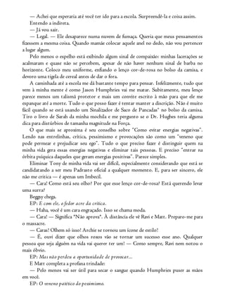 — Achei que esperaria até você ter ido para a escola. Surpreendê-la e coisa assim.
Entendo a indireta.
— Já vou sair.
— Legal. — Ele desaparece numa nuvem de fumaça. Queria que meus pensamentos
fizessem a mesma coisa. Quando mamãe colocar aquele anel no dedo, não vou pertencer
a lugar algum.
Pelo menos o espelho está exibindo algum sinal de compaixão: minhas lacerações se
acalmaram e quase não se percebem, apesar de não haver nenhum sinal de barba no
horizonte. Coloco meu uniforme, enfiando o lenço cor-de-rosa no bolso da camisa, e
devoro uma tigela de cereal antes de dar o fora.
A caminhada até a escola me dá bastante tempo para pensar. Infelizmente, tudo que
vem à minha mente é como Jason Humphries vai me matar. Subitamente, meu lenço
parece menos um talismã protetor e mais um convite escrito à mão para que ele me
espanque até a morte. Tudo o que posso fazer é tentar manter a discrição. Não é muito
fácil quando se está usando um Sinalizador de Saco de Pancadas® no bolso da camisa.
Tiro o livro de Sarah da minha mochila e me pergunto se o Dr. Hughes teria alguma
dica para distúrbios de tamanha magnitude na Força.
O que mais se aproxima é seu conselho sobre “Como evitar energias negativas”.
Lendo nas entrelinhas, crítica, pessimismo e provocações são como um “veneno que
pode permear e prejudicar seu ego”. Tudo o que preciso fazer é distinguir quem na
minha vida gera essas energias negativas e eliminar tais pessoas. E preciso “entrar na
órbita psíquica daqueles que geram energias positivas”. Parece simples.
Eliminar Tony de minha vida vai ser difícil, especialmente considerando que está se
candidatando a ser meu Padrasto oficial a qualquer momento. E, para ser sincero, ele
não me critica — é apenas um Imbecil.
— Cara! Como está seu olho? Por que esse lenço cor-de-rosa? Está querendo levar
uma surra?
Beggsy chega.
EP: E com ele, o fedor acre da crítica.
— Haha, você é um cara engraçado. Isso se chama moda.
— Cara! — Significa *Não aprova*. À distância ele vê Ravi e Matt. Preparo-me para
o massacre.
— Caras! Olhem só isso! Archie se tornou um ícone de estilo!
— É, ouvi dizer que olhos roxos vão se tornar um sucesso esse ano. Qualquer
pessoa que seja alguém na vida vai querer ter um! — Como sempre, Ravi nem notou o
mais óbvio.
EP: Mas não perdeu a oportunidade de provocar...
E Matt completa a profana trindade:
— Pelo menos vai ser útil para secar o sangue quando Humphries puser as mãos
em você.
EP: O veneno patético do pessimismo.
 