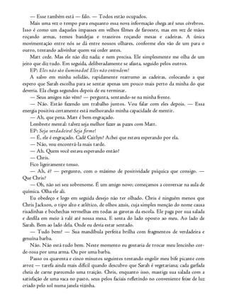 — Esse também está — falo. — Todos estão ocupados.
Mais uma vez o tempo para enquanto essa nova informação chega até seus cérebros.
Isso é como um daqueles impasses em velhos filmes de faroeste, mas em vez de mãos
roçando armas, temos bandejas e traseiros roçando mesas e cadeiras. A única
movimentação entre nós se dá entre nossos olhares, conforme eles vão de um para o
outro, tentando adivinhar quem vai ceder antes.
Matt cede. Mas ele não diz nada; e nem precisa. Ele simplesmente me olha de um
jeito que diz tudo. Em seguida, deliberadamente se afasta, seguido pelos outros.
EP: Eles não são iluminados! Eles não entendem!
A salvo em minha solidão, rapidamente rearrumo as cadeiras, colocando a que
espero que Sarah escolha para se sentar apenas um pouco mais perto da minha do que
deveria. Ela chega segundos depois de eu terminar.
— Seus amigos não vêm? — pergunta, sentando-se na minha frente.
— Não. Estão fazendo um trabalho juntos. Vou falar com eles depois. — Essa
energia positiva certamente está melhorando minha capacidade de mentir.
— Ah, que pena. Matt é bem engraçado.
Lembrete mental: talvez seja melhor fazer as pazes com Matt.
EP: Seja verdadeiro! Seja firme!
— É, ele é engraçado. Cadê Caitlyn? Achei que estava esperando por ela.
— Não, vou encontrá-la mais tarde.
— Ah. Quem você estava esperando então?
— Chris.
Fico ligeiramente tenso.
— Ah, é? — pergunto, com o máximo de positividade psíquica que consigo. —
Que Chris?
— Oh, não sei seu sobrenome. É um amigo novo; começamos a conversar na aula de
química. Olha ele ali.
Eu obedeço e logo em seguida desejo não ter olhado. Chris é ninguém menos que
Chris Jackson, o tipo alto e atlético, de olhos azuis, cuja simples menção do nome causa
risadinhas e bochechas vermelhas em todas as garotas da escola. Ele paga por sua salada
e desfila em meio à ralé até nossa mesa. E senta do lado oposto ao meu. Ao lado de
Sarah. Bem ao lado dela. Onde eu devia estar sentado.
— Tudo bem? — Sua mandíbula perfeita brilha com fragmentos de verdadeira e
genuína barba.
Não. Não está tudo bem. Neste momento eu gostaria de trocar meu lencinho cor-
de-rosa por uma arma. Ou por uma barba.
Passo os quarenta e cinco minutos seguintes tentando engolir meu bife picante com
arroz — tarefa ainda mais difícil quando descubro que Sarah é vegetariana; cada garfada
cheia de carne parecendo uma traição. Chris, enquanto isso, mastiga sua salada com a
satisfação de uma vaca no pasto, seus pelos faciais refletindo no conveniente feixe de luz
criado pelo sol numa janela vizinha.
 