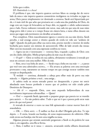 Acho que o odeio.
EP: Positividade é a chave!
O problema é que, não importa quantos sorrisos falsos eu consiga dar do outro
lado da mesa e não importa quantos comentários inteligentes ou irritados eu jogue na
arena, Chris parece simplesmente ter dominado a conversa. Sarah está hipnotizada por
ele, e é mais tátil do que acho que precisaria ser: a cada uma das piadinhas de Chris, ela
reage com um toque de brincadeira no braço dele, ou jogando o cabelo sedutoramente
para o lado. Estou realmente tentando não notar, mas cada vez que uma de suas mãos
chega perto dele é como se o tempo ficasse em câmera lenta, e meus olhos dessem um
zoom que segue cada movimento em detalhes arrasadores.
Para completar, Chris masculinamente ignora o curativo em sua mão direita. Sarah
percebe, e mal consigo conter o vômito quando ele revela ter tido um “acidente de
rúgbi”. Quando ela pede para olhar sua outra mão, preciso morder o interior de minha
bochecha para manter um mínimo de autocontrole. Olho de lado através das mesas;
Matt está me encarando com uma expressão sombria no rosto.
— Agora isso sim é interessante — ronrona Sara, traçando a palma de Chris com
um dos dedos delicados. Minha própria palma da mão coça de ciúmes.
— O quê? — Chris se reclina em sua cadeira, obviamente totalmente à vontade por
estar em contato com uma mulher. Filho da mãe.
— Bem, esta é sua linha do amor... — Sarah traça a linha em sua mão — ...e parece
que você tem uma admiradora secreta... — Ela arrasta as palavras com uma entonação
provocante e sexy, exatamente ao mesmo tempo em que consigo escutar também meu
coração se despedaçando.
“É verdade — continua, abaixando a cabeça para olhar mais de perto sua mão
máscula. — Alguém próximo a você... uma amiga...
A cadeira onde eu estava sentado parece ter desaparecido, e posso me sentir
afundando num buraco profundo e escuro que só poderia ter sido criado pelos
Demônios do Desespero.
— Ah é? — responde Chris, com uma arqueada hollywoodiana de suas
incrivelmente impetuosas sobrancelhas. — Quem?
— Ora! — responde Sarah, ignorando o pequeno grupo que parecia ter se reunido
para assistir. — Eu não poderia saber. Tudo o que sei é que a pessoa pode estar mais
perto do que você pensa!
A vontade de enterrar o rosto no meu bife apimentado e tentar morrer bem ali é
avassaladora.
— OK. — Chris sorri. — É melhor eu ficar de olho! Obrigado pela dica. Te vejo
depois. — E então, levando sua bandeja, ele some majestosamente do refeitório. Olho
onde estava sua bandeja; não há nem uma migalha na mesa.
Algumas pessoas que estavam assistindo perguntam a Sarah se ela poderia ler suas
mãos e, em segundos, uma fila se forma.
— Bem, é melhor eu ir nessa — anuncio, arrastando minha silhueta desanimada
 