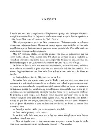 DEZESSETE
A tarde não passa tão tranquilamente. Simplesmente pareço não conseguir absorver a
precipitação do nordeste da Inglaterra; minha mente está ocupada demais repetindo o
trailer de um filme novo: O romance de Chris e Sarah.
Não sei por que estou surpreso. Com pessoas como Chris no mundo, eu realmente
pensava que tinha uma chance? Ele tem até mesmo aqueles musculozinhos no canto das
mandíbulas, que se flexionam como pequenas nozes quando fala. Uma vida inteira na
academia não conseguiria algo no gênero.
Meu EP continua calado, sem dúvida afogado pela onda de autoaversão que caiu
sobre minha cabeça. Nem mesmo meu MI cheio de dúvidas se dá o trabalho de
reivindicar seu território; minha mente está desprovida de qualquer coisa que não seja
deprimentes reprises de Os momentos mais íntimos de Chris e Sarah no almoço.
O alarme de fim das aulas soa, mas continuo sentado, encarando o vazio, embalado
pelas cadeiras arranhando o piso enquanto são encaixadas debaixo das carteiras. Até
mesmo Beggsy vai embora sem dizer nada. Mas mal noto a sala vazia até o Sr. Cook me
abordar:
— Está tudo bem, Archie? Não tem casa para voltar?
Eu tenho. Mas não quero voltar para lá. Tudo o que me espera em casa nesse
momento é o anúncio da minha mãe ter se aliado a um Imbecil e que eu não vou mais
pertencer a nenhuma família em particular. Até mesmo a ideia de voltar para casa com
Sarah perdeu a graça. Por uma fração de segundo, penso em desabafar e em contar ao Sr.
Cook tudo que está acontecendo na minha vida. Ele é meu tutor, assim como professor
de geografia, e está sempre nos dizendo como podemos conversar com ele se não
tivermos ninguém com quem falar sobre alguma coisa. Mas já desabafei com Sarah, e
olha só no que deu: sem amigos, sem namorada, de encontro marcado com a Morte nas
mãos de Jason Humphries e com um lencinho cor-de-rosa no bolso da camisa. Não
estou nada bem.
— Desculpe, senhor. Acho que estava sonhando acordado.
— Bem, desde que esteja tudo bem...?
Lá está o cavalo dado mais uma vez, e faço um exame completo em seus dentes,
como bom covarde que sou.
— Sim, está tudo bem. — As palavras saem um pouco velozes demais de minha
boca, e me recomponho o mais rapidamente possível. — Até amanhã.
 