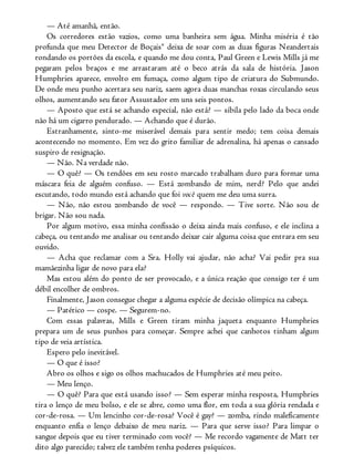— Até amanhã, então.
Os corredores estão vazios, como uma banheira sem água. Minha miséria é tão
profunda que meu Detector de Boçais® deixa de soar com as duas figuras Neandertais
rondando os portões da escola, e quando me dou conta, Paul Green e Lewis Mills já me
pegaram pelos braços e me arrastaram até o beco atrás da sala de história. Jason
Humphries aparece, envolto em fumaça, como algum tipo de criatura do Submundo.
De onde meu punho acertara seu nariz, saem agora duas manchas roxas circulando seus
olhos, aumentando seu fator Assustador em uns seis pontos.
— Aposto que está se achando especial, não está? — sibila pelo lado da boca onde
não há um cigarro pendurado. — Achando que é durão.
Estranhamente, sinto-me miserável demais para sentir medo; tem coisa demais
acontecendo no momento. Em vez do grito familiar de adrenalina, há apenas o cansado
suspiro de resignação.
— Não. Na verdade não.
— O quê? — Os tendões em seu rosto marcado trabalham duro para formar uma
máscara feia de alguém confuso. — Está zombando de mim, nerd? Pelo que andei
escutando, todo mundo está achando que foi você quem me deu uma surra.
— Não, não estou zombando de você — respondo. — Tive sorte. Não sou de
brigar. Não sou nada.
Por algum motivo, essa minha confissão o deixa ainda mais confuso, e ele inclina a
cabeça, ou tentando me analisar ou tentando deixar cair alguma coisa que entrara em seu
ouvido.
— Acha que reclamar com a Sra. Holly vai ajudar, não acha? Vai pedir pra sua
mamãezinha ligar de novo para ela?
Mas estou além do ponto de ser provocado, e a única reação que consigo ter é um
débil encolher de ombros.
Finalmente, Jason consegue chegar a alguma espécie de decisão olímpica na cabeça.
— Patético — cospe. — Segurem-no.
Com essas palavras, Mills e Green tiram minha jaqueta enquanto Humphries
prepara um de seus punhos para começar. Sempre achei que canhotos tinham algum
tipo de veia artística.
Espero pelo inevitável.
— O que é isso?
Abro os olhos e sigo os olhos machucados de Humphries até meu peito.
— Meu lenço.
— O quê? Para que está usando isso? — Sem esperar minha resposta, Humphries
tira o lenço de meu bolso, e ele se abre, como uma flor, em toda a sua glória rendada e
cor-de-rosa. — Um lencinho cor-de-rosa? Você é gay? — zomba, rindo maleficamente
enquanto enfia o lenço debaixo de meu nariz. — Para que serve isso? Para limpar o
sangue depois que eu tiver terminado com você? — Me recordo vagamente de Matt ter
dito algo parecido; talvez ele também tenha poderes psíquicos.
 