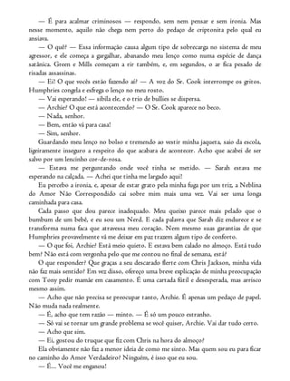 — É para acalmar criminosos — respondo, sem nem pensar e sem ironia. Mas
nesse momento, aquilo não chega nem perto do pedaço de criptonita pelo qual eu
ansiava.
— O quê? — Essa informação causa algum tipo de sobrecarga no sistema de meu
agressor, e ele começa a gargalhar, abanando meu lenço como numa espécie de dança
satânica. Green e Mills começam a rir também, e, em segundos, o ar fica pesado de
risadas assassinas.
— Ei! O que vocês estão fazendo aí? — A voz do Sr. Cook interrompe os gritos.
Humphries congela e esfrega o lenço no meu rosto.
— Vai esperando! — sibila ele, e o trio de bullies se dispersa.
— Archie? O que está acontecendo? — O Sr. Cook aparece no beco.
— Nada, senhor.
— Bem, então vá para casa!
— Sim, senhor.
Guardando meu lenço no bolso e tremendo ao vestir minha jaqueta, saio da escola,
ligeiramente inseguro a respeito do que acabara de acontecer. Acho que acabei de ser
salvo por um lencinho cor-de-rosa.
— Estava me perguntando onde você tinha se metido. — Sarah estava me
esperando na calçada. — Achei que tinha me largado aqui!
Eu percebo a ironia, e, apesar de estar grato pela minha fuga por um triz, a Neblina
do Amor Não Correspondido cai sobre mim mais uma vez. Vai ser uma longa
caminhada para casa.
Cada passo que dou parece inadequado. Meu queixo parece mais pelado que o
bumbum de um bebê, e eu sou um Nerd. E cada palavra que Sarah diz endurece e se
transforma numa faca que atravessa meu coração. Nem mesmo suas garantias de que
Humphries provavelmente vá me deixar em paz trazem algum tipo de conforto.
— O que foi, Archie? Está meio quieto. E estava bem calado no almoço. Está tudo
bem? Não está com vergonha pelo que me contou no final de semana, está?
O que responder? Que graças a seu descarado flerte com Chris Jackson, minha vida
não faz mais sentido? Em vez disso, ofereço uma breve explicação de minha preocupação
com Tony pedir mamãe em casamento. É uma cartada fútil e desesperada, mas arrisco
mesmo assim.
— Acho que não precisa se preocupar tanto, Archie. É apenas um pedaço de papel.
Não muda nada realmente.
— É, acho que tem razão — minto. — É só um pouco estranho.
— Só vai se tornar um grande problema se você quiser, Archie. Vai dar tudo certo.
— Acho que sim.
— Ei, gostou do truque que fiz com Chris na hora do almoço?
Ela obviamente não faz a menor ideia de como me sinto. Mas quem sou eu para ficar
no caminho do Amor Verdadeiro? Ninguém, é isso que eu sou.
— É... Você me enganou!
 