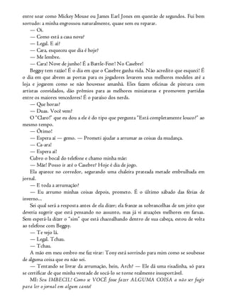 entre soar como Mickey Mouse ou James Earl Jones em questão de segundos. Fui bem
sortudo: a minha engrossou naturalmente, quase sem eu reparar.
— Oi.
— Como está a casa nova?
— Legal. E aí?
— Cara, esqueceu que dia é hoje?
— Me lembre.
— Cara! Nove de junho! É a Battle-Fest! No Casebre!
Beggsy tem razão! É o dia em que o Casebre ganha vida. Não acredito que esqueci! É
o dia em que abrem as portas para os jogadores levarem seus melhores modelos até a
loja e jogarem como se não houvesse amanhã. Eles fazem oficinas de pintura com
artistas convidados, dão prêmios para as melhores miniaturas e promovem partidas
entre os maiores vencedores! É o paraíso dos nerds.
— Que horas?
— Duas. Você vem?
O “Claro!” que eu dou a ele é do tipo que pergunta “Está completamente louco?” ao
mesmo tempo.
— Ótimo!
— Espera aí — gemo. — Prometi ajudar a arrumar as coisas da mudança.
— Ca-ara!
— Espera aí!
Cubro o bocal do telefone e chamo minha mãe:
— Mãe! Posso ir até o Casebre? Hoje é dia de jogo.
Ela aparece no corredor, segurando uma chaleira prateada metade embrulhada em
jornal.
— E toda a arrumação?
— Eu arrumo minhas coisas depois, prometo. É o último sábado das férias de
inverno...
Sei qual será a resposta antes de ela dizer; ela franze as sobrancelhas de um jeito que
deveria sugerir que está pensando no assunto, mas já vi atuações melhores em farsas.
Sem esperá-la dizer o “sim” que está chacoalhando dentro de sua cabeça, estou de volta
ao telefone com Beggsy.
— Te vejo lá.
— Legal. Tchau.
— Tchau.
A mão em meu ombro me faz virar: Tony está sorrindo para mim como se soubesse
de alguma coisa que eu não sei.
— Tentando se livrar da arrumação, hein, Arch? — Ele dá uma risadinha, só para
se certificar de que minha vontade de socá-lo se torne realmente insuportável.
MI: Seu IMBECIL! Como se VOCÊ fosse fazer ALGUMA COISA a não ser fugir
para ler o jornal em algum canto!
 