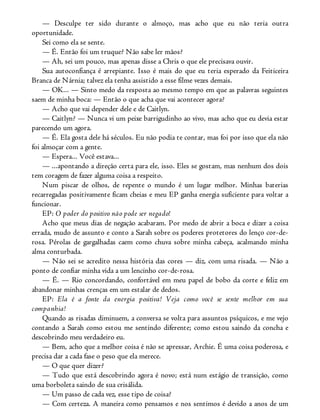 — Desculpe ter sido durante o almoço, mas acho que eu não teria outra
oportunidade.
Sei como ela se sente.
— É. Então foi um truque? Não sabe ler mãos?
— Ah, sei um pouco, mas apenas disse a Chris o que ele precisava ouvir.
Sua autoconfiança é arrepiante. Isso é mais do que eu teria esperado da Feiticeira
Branca de Nárnia; talvez ela tenha assistido a esse filme vezes demais.
— OK... — Sinto medo da resposta ao mesmo tempo em que as palavras seguintes
saem de minha boca: — Então o que acha que vai acontecer agora?
— Acho que vai depender dele e de Caitlyn.
— Caitlyn? — Nunca vi um peixe barrigudinho ao vivo, mas acho que eu devia estar
parecendo um agora.
— É. Ela gosta dele há séculos. Eu não podia te contar, mas foi por isso que ela não
foi almoçar com a gente.
— Espera... Você estava...
— ...apontando a direção certa para ele, isso. Eles se gostam, mas nenhum dos dois
tem coragem de fazer alguma coisa a respeito.
Num piscar de olhos, de repente o mundo é um lugar melhor. Minhas baterias
recarregadas positivamente ficam cheias e meu EP ganha energia suficiente para voltar a
funcionar.
EP: O poder do positivo não pode ser negado!
Acho que meus dias de negação acabaram. Por medo de abrir a boca e dizer a coisa
errada, mudo de assunto e conto a Sarah sobre os poderes protetores do lenço cor-de-
rosa. Pérolas de gargalhadas caem como chuva sobre minha cabeça, acalmando minha
alma conturbada.
— Não sei se acredito nessa história das cores — diz, com uma risada. — Não a
ponto de confiar minha vida a um lencinho cor-de-rosa.
— É. — Rio concordando, confortável em meu papel de bobo da corte e feliz em
abandonar minhas crenças em um estalar de dedos.
EP: Ela é a fonte da energia positiva! Veja como você se sente melhor em sua
companhia!
Quando as risadas diminuem, a conversa se volta para assuntos psíquicos, e me vejo
contando a Sarah como estou me sentindo diferente; como estou saindo da concha e
descobrindo meu verdadeiro eu.
— Bem, acho que a melhor coisa é não se apressar, Archie. É uma coisa poderosa, e
precisa dar a cada fase o peso que ela merece.
— O que quer dizer?
— Tudo que está descobrindo agora é novo; está num estágio de transição, como
uma borboleta saindo de sua crisálida.
— Um passo de cada vez, esse tipo de coisa?
— Com certeza. A maneira como pensamos e nos sentimos é devido a anos de um
 