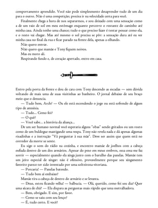 comportamento aprendido. Você não pode simplesmente desaprender tudo de um dia
para o outro. Não é uma competição; precisa ir na velocidade certa para você.
Finalmente chega a hora de nos separarmos, e sou deixado com uma sensação como
a de um raio de sol em meu estômago enquanto percorro o restante do caminho até
minha casa. Ainda tenho uma chance; tudo o que preciso fazer é tentar pensar como ela,
e o resto vai chegar. Mas até mesmo o sol precisa se pôr: a sensação dura até eu ver
minha casa no final da rua e ficar parado na frente dela, apenas a olhando.
Não quero entrar.
Não quero que mamãe e Tony fiquem noivos.
Mas eu moro ali.
Respirando fundo e, de coração apertado, entro em casa.
Entro pela porta da frente e dou de cara com Tony descendo as escadas — sem dúvida
voltando de mais uma de suas visitinhas ao banheiro. O jornal debaixo de seu braço
meio que o denuncia.
— Tudo bem, Arch? — Ou ele está escondendo o jogo ou está sofrendo de algum
tipo de amnésia.
— Tudo... Como foi?
— O quê?
— Você sabe... a história da aliança...
De um ser humano normal você esperaria alguns “obas” sendo gritados ou um rosto
como de um buldogue mastigando uma vespa. Tony não revela nada e dá apenas algumas
risadinhas e a instrução “Vá perguntar à sua mãe”. Deve ser assim que quem está no
corredor da morte se sente.
Eu sigo o som do rádio na cozinha, e encontro mamãe de joelhos com a cabeça
enfiada dentro de um dos armários. Apesar do peso em meus ombros, essa cena me faz
sorrir — especialmente quando ela xinga junto com o barulho das panelas. Mamãe tem
um jeito especial de xingar: não é ofensivo, provavelmente porque seu xingamento
favorito parece ter sido inventado por uma solteirona vitoriana.
— Porcaria! — Panelas batendo.
— Tudo bem aí embaixo?
Mamãe tira a cabeça de dentro do armário e se levanta.
— Deus, estou ficando velha! — balbucia. — Olá, querido, como foi seu dia? Quer
uma xícara de chá? — Ela dispara as perguntas mais rápido que uma metralhadora.
— Bem, obrigado. E sim, por favor.
— Como se saiu com seu lenço?
— É, tudo certo. E você?
 