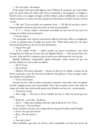 — Ah, você sabe, o de sempre.
O de sempre? Será que perdi alguma coisa? Pedidos de casamento por acaso fazem
parte da rotina diária de minha mãe? Estou começando a me perguntar se imaginei a
história toda, ou se algum cirurgião cerebral velhaco andou trabalhando na cabeça de
mamãe enquanto eu estava na escola, quando ela subitamente se lembra da parte vital de
seu dia.
— Oh, sim! Tony me pediu em casamento hoje. — Ela fala de um jeito casual e
despreocupado o bastante para me enrolar só mais um pouquinho.
— E...? — Tentar manter a frustração escondida em meu tom de voz causa um
estrago nas minhas reservas psíquicas.
— Eu não aceitei.
Ter antecipado uma resposta inteiramente diferente faz meus olhos se arregalarem;
é como se preparar para um golpe que nunca vem. Talvez exista mais por trás dessa
história do lencinho cor-de-rosa do que Sarah pensa.
— O quê? Por quê?
— Já fui casada, Archie — explica mamãe um pouco tristemente, mas ainda
conseguindo me abastecer de uma xícara da Sagrada Infusão. — Não preciso fazer isso
de novo. Acho que foi o casamento que arruinou meu relacionamento com seu pai.
Quando finalmente compreender aquela declaração, tenho certeza de que vou
precisar admitir ter me tornado um adulto.
— Ah. E Tony?
— Ele está bem.
— Mesmo? Não ficou chateado? —Apesar do fato de ter odiado a ameaça de um
futuro casamento, parte de mim está moralmente ultrajada por Tony conseguir aceitar
essa rejeição tão casualmente.
— Vá ver você mesmo.
Arrasto-me até a sala no piloto automático enquanto tento fazer tudo isso ganhar
sentido: ninguém parece estar incomodado. Não é que eu queira mexer num ninho de
vespas nem nada, mas todo mundo parece estar lidando com isso tão... positivamente.
— Tudo bem, Tony?
— Sim, amigo. — Ele nem se dá ao trabalho de tirar os olhos do jornal que está
lendo.
— Soube do... você sabe... da aliança.
— Ah, é! — Mais uma risadinha vindo do sofá, de detrás do The Times.
— Você está... Você está bem?
Então, ele desce o jornal, com a majestade de uma ponte levadiça sendo baixada.
— Estou. Por que não estaria?
— Bem... Ela não aceitou...
— É.
— Isso não é ruim?
Mais risadinhas, que, para ser sincero, estão começando a me dar nos nervos. Se
 