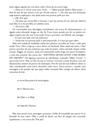 existe algum segredo por trás disso tudo, é bom ele me contar logo.
— Deixe eu te contar uma coisa, Arch... — Odeio quando adultos falam assim. —
Não foi que ela não aceitou, é por que ela não aceitou. — Ele sabe que essa declaração
exige maiores explicações, mas ainda assim vou precisar pedir por elas.
— OK. Por quê?
— Ela disse que estava feliz o bastante e que não precisa de um anel para deixá-la
mais feliz. E se ela está feliz, eu também estou.
— Ah. Certo. OK.
Ou testemunhei uma abordagem incrivelmente zen acerca de relacionamentos, ou
alguém anda colocando drogas no chá. Se Tony tivesse parado por ali, eu poderia ter
algum respeito por ele, mas Tony sendo Tony e, portanto, um Imbecil, não consegue.
— E como está indo com sua senhorita?
— Ainda não vou precisar pedir o anel emprestado, se é isso que quer saber.
Mais uma rodada de risadinhas vindas dos pulmões corroídos de Tony, e subo para
minha Toca. Abro o laptop e entro direto no Facebook. Matt ainda não existe, e Ravi
postou uma foto de uma miniatura que acaba de pintar, talvez tentando chamar minha
atenção. Beggsy, no entanto, ainda está anunciando minha briga com Jason Humphries
o mais alto possível. Seu status diz: “ADIVINHA QUEM LEVOU UMA SURRA
DO ARCHIE?” Há algumas tentativas de adivinhação, incluindo “Miley Cyrus”, o
que me faz sorrir. Mas, no fim, ele não se conteve e escreveu o nome de Jason, com um
desnecessário número de pontos de exclamação. Não foi uma de suas melhores ideias na
vida, considerando como Jason descobriu onde moro. Estou prestes a mandar uma
mensagem a ele quando vejo que papai andou tentando falar comigo; ele deixou várias
tentativas de chat.
vc ta on Sem ponto de interrogação.
kd vc Mesma coisa.
kro falar c vc Blah.
me liga pfv Péssimo.
Mas nem mesmo essas mensagens estouram a bolha de serenidade que parece ter se
formado ao meu redor. Olho o perfil de Sarah: sua lista de amigos está crescendo
rapidamente, e seu status diz “Em paz”.
 
