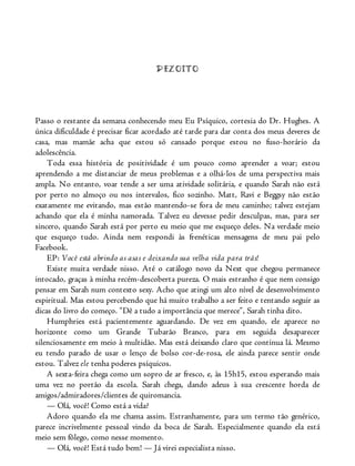 DEZOITO
Passo o restante da semana conhecendo meu Eu Psíquico, cortesia do Dr. Hughes. A
única dificuldade é precisar ficar acordado até tarde para dar conta dos meus deveres de
casa, mas mamãe acha que estou só cansado porque estou no fuso-horário da
adolescência.
Toda essa história de positividade é um pouco como aprender a voar; estou
aprendendo a me distanciar de meus problemas e a olhá-los de uma perspectiva mais
ampla. No entanto, voar tende a ser uma atividade solitária, e quando Sarah não está
por perto no almoço ou nos intervalos, fico sozinho. Matt, Ravi e Beggsy não estão
exatamente me evitando, mas estão mantendo-se fora de meu caminho; talvez estejam
achando que ela é minha namorada. Talvez eu devesse pedir desculpas, mas, para ser
sincero, quando Sarah está por perto eu meio que me esqueço deles. Na verdade meio
que esqueço tudo. Ainda nem respondi às frenéticas mensagens de meu pai pelo
Facebook.
EP: Você está abrindo as asas e deixando sua velha vida para trás!
Existe muita verdade nisso. Até o catálogo novo da Next que chegou permanece
intocado, graças à minha recém-descoberta pureza. O mais estranho é que nem consigo
pensar em Sarah num contexto sexy. Acho que atingi um alto nível de desenvolvimento
espiritual. Mas estou percebendo que há muito trabalho a ser feito e tentando seguir as
dicas do livro do começo. “Dê a tudo a importância que merece”, Sarah tinha dito.
Humphries está pacientemente aguardando. De vez em quando, ele aparece no
horizonte como um Grande Tubarão Branco, para em seguida desaparecer
silenciosamente em meio à multidão. Mas está deixando claro que continua lá. Mesmo
eu tendo parado de usar o lenço de bolso cor-de-rosa, ele ainda parece sentir onde
estou. Talvez ele tenha poderes psíquicos.
A sexta-feira chega como um sopro de ar fresco, e, às 15h15, estou esperando mais
uma vez no portão da escola. Sarah chega, dando adeus à sua crescente horda de
amigos/admiradores/clientes de quiromancia.
— Olá, você! Como está a vida?
Adoro quando ela me chama assim. Estranhamente, para um termo tão genérico,
parece incrivelmente pessoal vindo da boca de Sarah. Especialmente quando ela está
meio sem fôlego, como nesse momento.
— Olá, você! Está tudo bem! — Já virei especialista nisso.
 