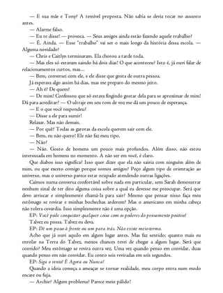 — E sua mãe e Tony? A temível proposta. Não sabia se devia tocar no assunto
antes.
— Alarme falso.
— Eu te disse! — provoca. — Seus amigos ainda estão fazendo aquele trabalho?
— É. Ainda. — Esse “trabalho” vai ser o mais longo da história dessa escola. —
Alguma novidade?
— Chris e Caitlyn terminaram. Ela chorou a tarde toda.
— Mas eles só estavam saindo há dois dias! O que aconteceu? Isto é, já ouvi falar de
relacionamentos curtos, mas...
— Bem, conversei com ele, e ele disse que gosta de outra pessoa.
Já esperava algo assim há dias, mas me preparo do mesmo jeito.
— Ah é? De quem?
— De mim! Confessou que só estava fingindo gostar dela para se aproximar de mim!
Dá para acreditar? — O ultraje em seu tom de voz me dá um pouco de esperança.
— E o que você respondeu?
— Disse a ele para sumir!
Relaxar. Mas não demais.
— Por quê? Todas as garotas da escola querem sair com ele.
— Bem, eu não quero! Ele não faz meu tipo.
— Não?
— Não. Gosto de homens um pouco mais profundos. Além disso, não estou
interessada em homens no momento. A não ser em você, é claro.
Que diabos isso significa? Isso quer dizer que ela não sairia com ninguém além de
mim, ou que exceto comigo porque somos amigos? Peço algum tipo de orientação ao
universo, mas o universo parece estar ocupado atendendo outras ligações.
Caímos numa conversa confortável sobre nada em particular, sem Sarah demonstrar
nenhum sinal de ter dito alguma coisa sobre a qual eu devesse me preocupar. Será que
devo arriscar e simplesmente chamá-la para sair? Mesmo que pensar nisso faça meu
estômago se revirar e minhas bochechas arderem? Mas o americano em minha cabeça
não tolera covardia. Isso simplesmente não é uma opção.
EP: Você pode conquistar qualquer coisa com os poderes do pensamento positivo!
Talvez eu possa. Talvez eu deva.
EP: Dê um passo à frente ou um para trás. Não existe meio-termo.
Acho que já ouvi aquilo em algum lugar antes. Mas faz sentido; quanto mais eu
enrolar na Terra do Talvez, menos chances terei de chegar a algum lugar. Será que
convido? Meu estômago se revira outra vez. Uma vez quando penso em convidar, duas
quando penso em não convidar. Eu conto seis reviradas em seis segundos.
EP: Siga o vento! É Agora ou Nunca!
Quando a ideia começa a ameaçar se tornar realidade, meu corpo entra num modo
encare ou fuja.
— Archie? Algum problema? Parece meio pálido!
 